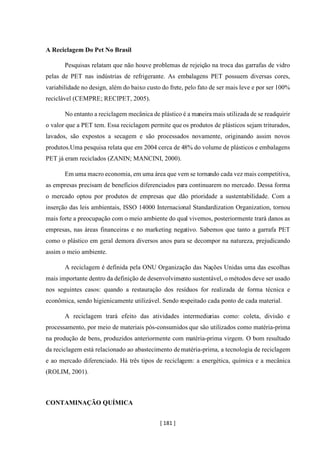 [ 181 ]
A Reciclagem Do Pet No Brasil
Pesquisas relatam que não houve problemas de rejeição na troca das garrafas de vidro
pelas de PET nas indústrias de refrigerante. As embalagens PET possuem diversas cores,
variabilidade no design, além do baixo custo do frete, pelo fato de ser mais leve e por ser 100%
reciclável (CEMPRE; RECIPET, 2005).
No entanto a reciclagem mecânica de plástico é a maneira mais utilizada de se readquirir
o valor que a PET tem. Essa reciclagem permite que os produtos de plásticos sejam triturados,
lavados, são expostos a secagem e são processados novamente, originando assim novos
produtos.Uma pesquisa relata que em 2004 cerca de 48% do volume de plásticos e embalagens
PET já eram reciclados (ZANIN; MANCINI, 2000).
Em uma macro economia, em uma área que vem se tornando cada vez mais competitiva,
as empresas precisam de benefícios diferenciados para continuarem no mercado. Dessa forma
o mercado optou por produtos de empresas que dão prioridade a sustentabilidade. Com a
inserção das leis ambientais, ISSO 14000 Internacional Standardization Organization, tornou
mais forte a preocupação com o meio ambiente do qual vivemos, posteriormente trará danos as
empresas, nas áreas financeiras e no marketing negativo. Sabemos que tanto a garrafa PET
como o plástico em geral demora diversos anos para se decompor na natureza, prejudicando
assim o meio ambiente.
A reciclagem é definida pela ONU Organização das Nações Unidas uma das escolhas
mais importante dentro da definição de desenvolvimento sustentável, o métodos deve ser usado
nos seguintes casos: quando a restauração dos resíduos for realizada de forma técnica e
econômica, sendo higienicamente utilizável. Sendo respeitado cada ponto de cada material.
A reciclagem trará efeito das atividades intermediarias como: coleta, divisão e
processamento, por meio de materiais pós-consumidos que são utilizados como matéria-prima
na produção de bens, produzidos anteriormente com matéria-prima virgem. O bom resultado
da reciclagem está relacionado ao abastecimento dematéria-prima, a tecnologia de reciclagem
e ao mercado diferenciado. Há três tipos de reciclagem: a energética, química e a mecânica
(ROLIM, 2001).
CONTAMINAÇÃO QUÍMICA
 