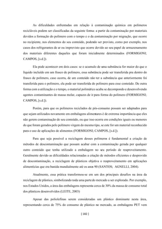 [ 182 ]
As dificuldades enfrentadas em relação à contaminação química em polímeros
recicláveis podem ser classificadas da seguinte forma: a partir da contaminação por materiais
devidos a formação do polímero com o tempo e o da contaminação por migração, que ocorre
no recipiente, nos elementos do seu conteúdo, podendo ser previsto, como por exemplo, nos
casos dos refrigerantes de ar ou imprevisto que ocorre devido ao seu papel de armazenamento
dos materiais diferentes daqueles que foram inicialmente determinados (FORMIGONI;
CAMPOS, [s.d.]).
Ela pode acontecer em dois casos: se o acumulo de uma substância for maior do que o
líquido incluído em um frasco de polímero, essa substância pode ser transferida pra dentro do
frasco de polímero, caso ocorra, de um conteúdo não ter a substância que anteriormente foi
transferida para o polímero, ela pode ser transferida do polímero para esse conteúdo. De outra
forma com a utilização e o tempo, o material polimérico acaba se decompondo e desenvolvendo
agentes contaminantes de massa molar, capazes de ir para forma do polímero (FORMIGONI;
CAMPOS, [s.d.]).
Porém, para que os polímeros reciclados de pós-consumo possam ser adaptados para
que sejam utilizados novamente em embalagens alimentares é de extrema importância que eles
não gerem contaminação de seu conteúdo, ou que isso ocorra em condições iguais ou menores
do que foram gerados pelo polímero virgem do mesmotipo, se este for um material reconhecido
para o uso de aplicações de alimentos (FORMIGONI; CAMPOS, [s.d.]).
Para que seja possível a reciclagem desses polímeros é fundamental a criação de
métodos de descontaminação que possam acabar com a contaminação gerada por qualquer
outro conteúdo que tenha utilizado a embalagem no seu período de reaproveitamento.
Geralmente devido as dificuldades relacionadas a criação de métodos eficientes e desprovido
de descontaminação, a reciclagem de plásticos objetiva o reaproveitamento em aplicações
alimentícias que era banida mundialmente até os anos 90 (SANTOS; AGNELLI, 2004).
Atualmente, essa prática transformou-se em um dos principais desafios na área da
reciclagem de plástico, simbolizando toda uma partedo mercado a ser explorado. Por exemplo,
nos Estados Unidos, a área das embalagens representa cerca de 30% da massa de consumo total
dos plásticos desenvolvidos (LEITE, 2003)
Apesar das poliolefinas serem consideradas um plástico dominante nesta área,
representando cerca de 75% do consumo de plástico no mercado, as embalagens PET vem
 