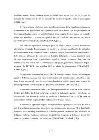 [ 183 ]
atraindo a atenção dos recicladores, apesar de simbolizarem apenas cerca de 3% do total de
mercado de plástico, isto é 10% do mercado de plástico designado a área de embalagens
(LEITE, 2003).
Os elementos que colaboram para a questão mencionada são: o elevado custo da resina,
a concorrência nos processos de reciclagem mecânica, entre outros, cuja atuação depende da
tecnologia utilizada podendo ser semelhante ao da resina virgem. Além do mais o seu mercado
possui uma tecnologia extremamente especializado, sendo indicado especialmente para a área
de bebidas carbonatadas (FORMIGONI; CAMPOS, [s.d.]).
Um alto valor agregado á reciclagem pode ser atingido através do dever de uma fase
adicional de separação de embalagens em incolores e coloridas. Atualmente são utilizados
diversos métodos de reciclagem de limpeza profunda, também denominado de super-limpeza.
Estes métodos abrangem diversos tipos de limpeza: tratamento a vácuo, tratamento com
elevadas temperaturas, limpezas profundas de superfície exposta, entre outros. Esses métodos
são utilizados para acabar com as substâncias não desejáveis, geralmente sobrevindas do pós-
consumo do PET-PCR, que significa PET reciclado do pós-consumo (FORMIGONI;
CAMPOS, [s.d.]).
O processo de descontaminação do PET-PCR é dividido em três fases e é utilizada para
devolver de forma adequada para o uso de embalagens com contato com os alimentos, as três
fases de descontaminação, que são: repolimeração química, multilavagem e super limpeza do
material para torna-lo utilizável no uso de contato com alimento (BAYER, 1997).
Nesses métodos estão incluídos o uso da temperatura elevada, o vácuo, assim como os
fluidos escolhidos de forma criteriosa, solvente e tratamento químico superficial. A
determinação das normas de análise da qualidade é fundamental para a PCRs, pois os
consumidores pode ter reaproveitado a embalagem de diversas formas.
Nesse sentido a primeira empresa a dar prioridade à segurança do uso de PCRs para o
uso de embalagens com contato alimentício foi a empresa norte americana FDA, Legislação
Societária Food and Drug Administration. A instituição criou um método para realização de
testes dos materiais reciclados adquiridos nos processos comerciais e destinados ao uso nos
casos em que ocorra o contato com o alimento (FORMIGONI; CAMPOS, [s.d.]).
 