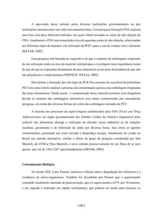 [ 184 ]
A aprovação desse método pelas diversas instituições governamentais ou por
instituições internacionais tem sido extremamente lenta. Uma pesquisa feita pela FDA realizou
uma lista com doze diferentes métodos, nos quais foram enviadas as cartas de não objeção da
FDA. Atualmente a FDA tem acumulada cerca de quarenta cartas de não objeção, relacionadas
aos diferentes tipos de métodos e de utilização de PCR´s para o uso de contato com o alimento
(BAYER, 2002).
Essa pesquisa está baseada na expectativa de que o conjunto de embalagens originadas
da má utilização tenha na área do material coletado para a reciclagem uma importância maior
do que do que as originadas diretamente da área alimentícia ou de áreas de produtos de que não
são prejudiciais á saúde humana (FRITSCH; WELLE, 2002).
Para definir a formação dos três tipos de PCR Pós consumo de reciclável de polietileno
PET tem como intuito analisar a presença de contaminação química nas embalagens originadas
das áreas alimentícias. Sendo assim, a contaminação desse material acontece com frequência
devido as misturas das embalagens alimentícia com outras contaminadas por mercadorias
perigosas, em razão das diversas formas de coleta das embalagens retiradas da PET.
A maioria dos processos de super-limpeza estabelecidos pela FDA (Food and Drug
Administration um órgão governamental dos Estados Unidos da América responsável pelo
controle dos alimentos) abrange a utilização do elevado vácuo industrial ou de soluções
alcalinas, geralmente é de hidróxido de sódio por diversas horas. Isso retira os agentes
contaminantes, possuindo um custo elevado e desperdiça energia. Atualmente foi criado no
Brasil um método alternativo, similar e eficaz do grupo de pesquisa coordenado por Sati
Manrich, da UFSCar Para Manrich, o novo método precisa somente de um fluxo de ar seco
quente que vai de 130 á 220° aproximadamente (ERENO, 2005).
Contaminação Biológica
No século XIX, Louis Pasteur, analisou a relação entre a degradação dos alimentos e a
existência de micro-organismos. Também foi descoberto por Pasteur que o aquecimento
comedido atualmente chamado de pasteurização, que é o aquecimento a 62°C por 30 minutos,
e em seguida é realizado um rápido resfriamento, que poderia ser usado para eliminar os
 