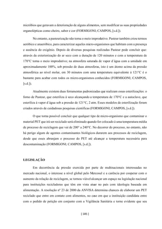 [ 185 ]
micróbios que geravam a deterioração de alguns alimentos, sem modificar as suas propriedades
organolépticas como cheiro, sabor e cor (FORMIGONI; CAMPOS, [s.d.]).
No entanto, a pasteurização não torna o meio improdutivo. Pasteur também criou termos
aeróbico e anaeróbico, para caracterizar aqueles micro-organismos que habitam com a presença
e ausência do oxigênio. Depois de diversas pesquisas realizadas Pasteur pode concluir que:
através da exteriorização do ar seco com a duração de 120 minutos e com a temperatura de
170°C torna o meio improdutivo; na atmosfera saturada de vapor d´água com a umidade em
aproximadamente 100%, sob pressão de duas atmosferas, isto é um átomo acima da pressão
atmosférica ao nível molar, em 30 minutos com uma temperatura equivalente á 121°C é o
bastante para acabar com todos os micro-organismos conhecidos (FORMIGONI; CAMPOS,
[s.d.]).
Atualmente existem duas ferramentas padronizadas que realizam essas esterilizações: o
forno de Pasteur, que esteriliza á seco alcançando a temperatura de 170°C e a autoclave, que
esteriliza á vapor d´água sob a pressão de 121°C, 2 atm. Esses modelos de esterilização foram
criados através de cuidadosas pesquisas cientificas (FORMIGONI; CAMPOS, [s.d.]).
O que torna possível concluir que qualquer tipo de micro-organismo que contaminar o
material PET que irá ser reciclado será eliminado quando for colocado á uma temperatura média
de processo de reciclagem que vai de 200° a 240°C. No decorrer do processo, no entanto, não
há perigo algum de agentes contaminantes biológicos durarem aos processos de reciclagem,
desde que esses abranjam o processo do PET até alcançar a temperatura necessária para
descontaminação (FORMIGONI; CAMPOS, [s.d.]).
LEGISLAÇÃO
Em decorrência da pressão exercida por parte de multinacionais interessadas no
mercado nacional, o interesse a nível global pelo Mercosul e a carência por cooperar com o
aumento da relação de reciclagem, se tornou viável alcançar um espaço na legislação nacional
para instituições recicladoras que têm em vista atuar no país com ideologia baseada em
alimentação. A resolução nº 23 de 2000 da ANVISA determina chances de elaborar um PET
reciclado que entre em contato com alimentos, no caso em que a instituição candidata entre
com o pedido de petição em conjunto com a Vigilância Sanitária e torne evidente que seu
 