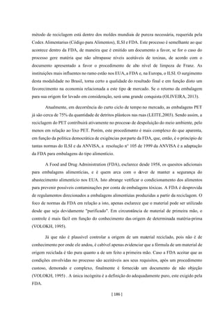 [ 186 ]
método de reciclagem está dentro dos moldes mundiais de pureza necessária, requerida pela
Codex Alimentarius (Código para Alimentos), ILSI e FDA. Este processo é semelhante ao que
acontece dentro da FDA, de maneira que é emitido um documento a favor, se for o caso do
processo gere matéria que não ultrapasse níveis aceitáveis de toxinas, de acordo com o
documento apresentado a favor o procedimento de alto nível de limpeza de Franz. As
instituições mais influentes no ramo estão nos EUA, a FDA e, na Europa, o ILSI. O surgimento
desta modalidade no Brasil, torna certo a qualidade do resultado final e em função disto um
favorecimento na economia relacionada a este tipo de mercado. Se o retorno da embalagem
para sua origem for levado em consideração, será uma grande conquista (OLIVEIRA, 2013).
Atualmente, em decorrência do curto ciclo de tempo no mercado, as embalagens PET
já são cerca de 75% da quantidade de detritos plásticos nas ruas (LEITE,2003). Sendo assim, a
reciclagem do PET contribuirá ativamente no processo de despoluição do meio ambiente, pelo
menos em relação ao lixo PET. Porém, este procedimento é mais complexo do que aparenta,
em função da política democrática de exigências porparte da FDA, que, então, é o principio de
tantas normas do ILSI e da ANVISA, a resolução n° 105 de 1999 da ANVISA é a adaptação
da FDA para embalagens do tipo alimentício.
A Food and Drug Administration (FDA), esclarece desde 1958, os quesitos adicionais
para embalagens alimentícias, e é quem arca com o dever de manter a segurança do
abastecimento alimentício nos EUA. Isto abrange verificar o condicionamento dos alimentos
para prevenir possíveis contaminações por conta de embalagens tóxicas. A FDA é desprovida
de regulamentos direcionados a embalagens alimentícias produzidas a partir da reciclagem. O
foco de normas da FDA em relação a isto, apenas esclarece que o material pode ser utilizado
desde que seja devidamente "purificado". Em circunstância de material de primeira mão, o
controle é mais fácil em função do conhecimento das origem de determinada matéria-prima
(VOLOKH, 1995).
Já que não é plausível controlar a origem de um material reciclado, pois não é de
conhecimento por onde ele andou, é cabível apenas evidenciar que a fórmula de um material de
origem reciclada é tão pura quanto a de um feito a primeira mão. Caso a FDA aceitar que as
condições envolvidas no processo são aceitáveis aos seus requisitos, após um procedimento
custoso, demorado e complexo, finalmente é fornecido um documento de não objeção
(VOLOKH, 1995) . A única incógnita é a definição do adequadamente puro, este exigido pela
FDA.
 
