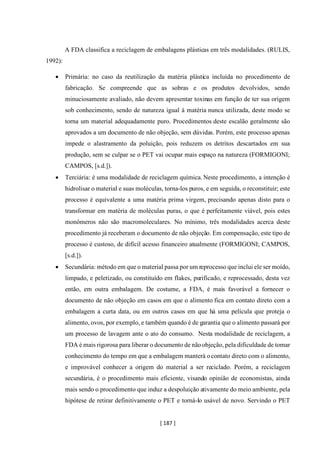 [ 187 ]
A FDA classifica a reciclagem de embalagens plásticas em três modalidades. (RULIS,
1992):
• Primária: no caso da reutilização da matéria plástica incluída no procedimento de
fabricação. Se compreende que as sobras e os produtos devolvidos, sendo
minuciosamente avaliado, não devem apresentar toxinas em função de ter sua origem
sob conhecimento, sendo de natureza igual á matéria nunca utilizada, deste modo se
torna um material adequadamente puro. Procedimentos deste escalão geralmente são
aprovados a um documento de não objeção, sem dúvidas. Porém, este processo apenas
impede o alastramento da poluição, pois reduzem os detritos descartados em sua
produção, sem se culpar se o PET vai ocupar mais espaço na natureza (FORMIGONI;
CAMPOS, [s.d.]).
• Terciária: é uma modalidade de reciclagem química.Neste procedimento, a intenção é
hidrolisar o material e suas moléculas, torna-los puros, e em seguida, o reconstituir; este
processo é equivalente a uma matéria prima virgem, precisando apenas disto para o
transformar em matéria de moléculas puras, o que é perfeitamente viável, pois estes
monômeros não são macromoleculares. No mínimo, três modalidades acerca deste
procedimento já receberam o documento de não objeção. Em compensação, este tipo de
processo é custoso, de difícil acesso financeiro atualmente (FORMIGONI; CAMPOS,
[s.d.]).
• Secundária: método em que o material passa por um reprocesso que inclui ele ser moído,
limpado, e peletizado, ou constituído em flakes, purificado, e reprocessado, desta vez
então, em outra embalagem. De costume, a FDA, é mais favorável a fornecer o
documento de não objeção em casos em que o alimento fica em contato direto com a
embalagem a curta data, ou em outros casos em que há uma película que proteja o
alimento, ovos, por exemplo, e também quando é de garantia que o alimento passará por
um processo de lavagem ante o ato do consumo. Nesta modalidade de reciclagem, a
FDA é mais rigorosa para liberar o documento de nãoobjeção, pela dificuldade de tomar
conhecimento do tempo em que a embalagem manterá ocontato direto com o alimento,
e improvável conhecer a origem do material a ser reciclado. Porém, a reciclagem
secundária, é o procedimento mais eficiente, visando opinião de economistas, ainda
mais sendo o procedimento que induz a despoluição ativamente do meio ambiente, pela
hipótese de retirar definitivamente o PET e torná-lo usável de novo. Servindo o PET
 