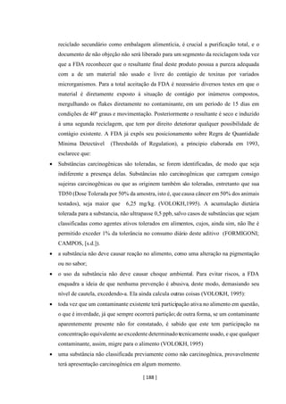 [ 188 ]
reciclado secundário como embalagem alimentícia, é crucial a purificação total, e o
documento de não objeção não será liberado para um segmento da reciclagem toda vez
que a FDA reconhecer que o resultante final deste produto possua a pureza adequada
com a de um material não usado e livre do contágio de toxinas por variados
microrganismos. Para a total aceitação da FDA é necessário diversos testes em que o
material é diretamente exposto á situação de contágio por inúmeros compostos,
mergulhando os flakes diretamente no contaminante, em um período de 15 dias em
condições de 40º graus e movimentação. Posteriormente o resultante é seco e induzido
á uma segunda reciclagem, que tem por direito deteriorar qualquer possibilidade de
contágio existente. A FDA já expôs seu posicionamento sobre Regra de Quantidade
Mínima Detectável (Thresholds of Regulation), a principio elaborada em 1993,
esclarece que:
• Substâncias carcinogênicas são toleradas, se forem identificadas, de modo que seja
indiferente a presença delas. Substâncias não carcinogênicas que carregam consigo
sujeiras carcinogênicas ou que as originem também são toleradas, entretanto que sua
TD50 (Dose Tolerada por 50% da amostra, isto é, que causa câncer em 50% dos animais
testados), seja maior que 6,25 mg/kg. (VOLOKH,1995). A acumulação dietária
tolerada para a substancia, não ultrapasse 0,5 ppb, salvo casos de substâncias que sejam
classificadas como agentes ativos tolerados em alimentos, cujos, ainda sim, não lhe é
permitido exceder 1% da tolerância no consumo diário deste aditivo (FORMIGONI;
CAMPOS, [s.d.]).
• a substância não deve causar reação no alimento, como uma alteração na pigmentação
ou no sabor;
• o uso da substância não deve causar choque ambiental. Para evitar riscos, a FDA
enquadra a ideia de que nenhuma prevenção é abusiva, deste modo, demasiando seu
nível de cautela, excedendo-a. Ela ainda calcula outras coisas (VOLOKH, 1995):
• toda vez que um contaminante existente terá participação ativa no alimento em questão,
o que é inverdade, já que sempre ocorrerá partição; de outra forma, se um contaminante
aparentemente presente não for constatado, é sabido que este tem participação na
concentração equivalente ao excedente determinado tecnicamente usado, e que qualquer
contaminante, assim, migre para o alimento (VOLOKH, 1995)
• uma substância não classificada previamente como não carcinogênica, provavelmente
terá apresentação carcinogênica em algum momento.
 