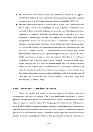 [ 189 ]
• para esclarecer o risco envolvido com uma substância na quantia de 0,5 ppb, na
probabilidade de haver diversas análises na literatura, deve ser selecionado o que seja
equivalente a espécie/sexo/órgão mais suscetível apresentada (VOLOKH, 1995)
• ao ingerir dupla quantia, duplica as chances de risco, ou seja, existe a formalidade entre
dose e reação, com base nas informações do TD50, o que não é verdadeiro, pois a
aplicação de doses consideráveis altas de um composto, ação habitual nestas teorias, é
cancerígeno por causar a duplicação das células; ainda é contestável se as doses
designadas a camundongos ou para ratos podem ser equivalentes para homens,
principalmente levando em consideração que há determinados compostos que são
altamente cancerígenos para ratos e não causam esta mesma reação em camundongos,
por exemplo. Obviamente ratos e camundongos carregam mais semelhanças entre si do
que com a espécie humana. O questionamento mais relevante pela análise
demasiadamente cautelosa de risco é que torna improvável a gestão racional. A FDA se
dispõe a conservar as chances os riscos de câncer no ritmo de um por milhão, na
possibilidade mais pessimista possível. A real chance de risco deve ser ainda menor,
porém, pouco se sabe, pois nunca se faz constatações reais. Isto torna dificultoso o
retorno do PET de procedência reciclada secundária ás embalagens alimentícias, em
razão de um risco minimalista em relação á saúde humana, ao mesmo tempo que, a
destruição contínua do meio ambiente, tanto em função da ação de descarte inesgotável,
como pela não recuperação deste material jogado na via urbana, segue rumo
descontrolado (VOLOKH, 1995)
CADEIA PRODUTIVA DA LOGÍSTICA REVERSA
Assim este trabalho visa avaliar os processo analíticos da logística reversa em
detrimento da reciclagem de garrafas PETs e suas possibilidades sustentáveis e a cadeia
produtiva da logística reversa do PET (Politereftalato de etileno), analisando as suas diversas
etapas de separação e coleta, processo de reciclagem, partindo de uma análise bibliográfica, a
partir de vários estudo e pesquisas realizadas em literaturas encontradas sobre o tema, para com
tais informações obter um conhecimento específico sobre o assunto e os adaptar as práticas de
preservação do meio ambiente, trazendo a importância da reciclagem para preservar os recursos
naturais e diminuir a poluição ambiental que hoje já afeta demasiadamente o ambiente e a
 