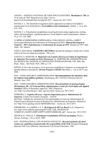 [ 192 ]
ANVISA – AGÊNCIA NACIONAL DE VIGILÂNCIA SANITÁRIA. Resolução n.º 105, de
19 de maio de 1999. Disponível em:<http://www.e-
legis.bvs.br/leisref/publ/showAct.php?id=103>. Acesso em: 20/11/2013
BAYER, F. L. The threshold of regulation and its application to indirect food additive
contaminants in recycled plastics. Food additives and contaminants, Atlanta, v. 14, p. 661-
670, 1997.
BAYER, F. L. Polyethylene terephthalate recycling for food-contact applications: testing,
safety and technologies: a global perspective. Food Additives and Contaminants, Atlanta, v.
19, p. 111-134, 2002.
CEMPRE (COMPROMISSO EMPRESARIAL PARA RECICLAGEM) e ABIPET
(Associação Brasileira dos Fabricantes de Embalagens de PET). Manual Reciclagem &
Negócios – PET. Enfardamento e revalorização de sucatas de PET. Outubro de 1997. (São
Paulo - SP - Brasil).
COSTA, Sirlei Marins. LOGÍSTICA REVERSA: geração de emprego e renda com a coleta
seletiva do lixo na cidade de Londrina – PR, [s.d.].
CHAVES, G; MARTINS, R. Diagnóstico da Logística Reversa na Cadeia de Suprimentos
de Alimentos Processados no Oeste Paranaense. In: SIMPÓSIO DE ADMINISTRAÇÃO
DA PRODUÇÃO, LOGÍSTICA E OPERAÇÕES INTERNACIONAIS, VIII. 2005, São
Paulo, Anais... São Paulo: FGV, 2005, p. 1-16.
ERENO, D. De volta às origens: novos processos simplificam a limpeza e a recuperação de
garrafas plásticas descartáveis. Revista Pesquisa FAPESP. São Paulo, v. 112, p. 68-71, jun.
2005.
FDA – FOOD AND DRUG ADMINISTRATION. Recommendations for chemistry data
for indirect food additive petitions. (Washington, DC: US FDA, Chemistry Review
Branch). June, 1995
FDA – FOOD AND DRUG ADMINISTRATION. Recycled plastics in food packaging
(Washington, DC: US Food and Drug Administration, Center for Food Safety and Applied
Nutrition. Office of Premarket Approval). 2002. Disponível
em:<http://vm.cfsan.fda.gov/~dms/ opa-recy.html. Acesso em: 20/11/2013
FERREIRA, C. Logística Reversa : Aspectos Importantes para a Administração de
Empresas. Centro Universitário Assunção – UniFAI.
São Paulo. Trabalho de conclusão de Curso apresentado no Curso de Administração de
Empresas para obtenção de grau de Bacharel em Administração de Empresas. Disponível
em:<http://www.guialog.com.br/ARTIGO402.htm>. Acesso em: 20/11/2013
FORMIGONI, A; CAMPOS, I. P. A. Reciclagem de PET no Brasil. [s.d.]. Disponível
em:<http://www.aedb.br/seget/artigos07/1200_1200_ARTIGO%20-
%20RECICLAGEM%20DE%20PET%20NO%20BRASIL.pdf>. Acesso em:. 20/11/2013
FRITSCH, K.; WELLE, F. Polyethylene terephthalate (PET) for packaging. Plastics
Europe, Freising, v. 92, p. 40-41, 2002.
ILSI – INTERNATIONAL LIFE SCIENCES INSTITUTE. Recycled of plastics for food
contact use, guidelines prepared under the responsibility of the ILSI. European Packaging
Material Task Force (Brussels: International Life Sciences Institute). 1998.
 