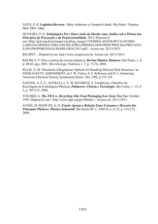 [ 193 ]
LEITE, P. R. Logística Reversa - Meio Ambiente e Competitividade. São Paulo : Prentice
Hall, 2003. 246p.
OLIVEIRA, P. G. Embalagens Pet e Outro Lado da Moeda: uma Análise sob o Prisma dos
Princípios da Precaução e da Proporcionalidade. 2013. Disponível
em:<http://gral.eng.br/g/images/easyblog_images/73/EMBALAGENS-PET-E-OUTRO-
LADO-DA-MOEDA-UMA-ANLISE-SOB-O-PRISMA-DOS-PRINCPIOS-DA-PRECAUO-
E-DA-PROPORCIONALIDADE-GRAL2013.pdf>. Acesso em: 20/11/2013
RECIPET – Disponível em: http://www.recipet.com.br. Acesso em: 20/11/2013
ROLIM, S. P. Prós e contras de reciclar plásticos. Revista Plástico Moderno. São Paulo, v. 8,
p. 40-43, ago. 2001. Microbiology, Valencia, v. 7, p. 71-76, 2004.
RULIS, A. M. Threshold of Regulation: Options for Handling Minimal Risk Situations. In:
FOOD SAFETY ASSESSMENT, ed J. W. Finley, S. F. Robinson and D. J. Armstrong,
American Chemical Society Symposium Series, 484, 1992, p.132-138
SANTOS, A. S. F.; AGNELLI, J. A. M; MANRICH, S. Tendências e Desafios da
Reciclagem de Embalagens Plásticas. Polímeros: Ciência e Tecnologia. São Carlos, v. 14, nº
5, p. 307-312, 2004.
VOLOKH, A. The FDA vs. Recycling: Has Food Packaging Law Gone Too Far. October
1995. Disponível em:< http://www.rppi.org/ps196html.>. Acesso em: 20/11/2013
ZANIN, M; MANCINI, S. D. Estudo Aponta a Relação Entre Consumo e Descarte dos
Principais Plásticos. Plástico Industrial, São Paulo-SP, v. ANO II, n. no
25, p. 118-125,
2000.
 