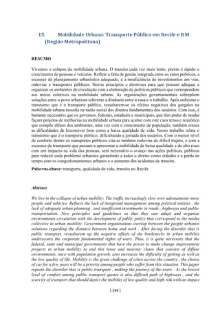 [ 194 ]
15. Mobilidade Urbana: Transporte Público em Recife e RM
(Região Metropolitana)
RESUMO
Vivemos o colapso da mobilidade urbana. O transito cada vez mais lento, porém é rápido o
crescimento de pessoas e veículos. Reflete a falta de gestão integrada entre os entes políticos, a
escassez de planejamento urbanístico adequado, e a insuficiência de investimentos em vias,
rodovias e transportes públicos. Novos princípios e diretrizes para que possam adequar e
organizar os ambientes de circulação com a elaboração de políticos públicos que correspondem
aos meios coletivos na mobilidade urbana. As organizações governamentais sobrepõem
soluções entre o povo urbanista referente a distância entre a casa e o trabalho. Após enfrentar o
transtorno que é o transporte público, ressaltarem-se os efeitos negativos dos gargalos na
mobilidade urbana ressalta na razão social dos direitos fundamentais dos usuários. Com isso, é
bastante necessário que os governos, federais, estaduais e municipais, que têm poder de mudar
façam projetos de melhorias na mobilidade urbana para acabar com este caos tenso e neurótico
que compõe difuso dos ambientes, uma vez com o crescimento da população, também cresce
as dificuldades de locomover bem como a baixa qualidade de vida. Nosso trabalho relata o
transtorno que é o transporte público, dificultando a jornada dos usuários. Com o menor nível
de conforto dentre os transportes públicos cita-se também rodovias de difícil trajeto, e com a
escassez de transporte que passam a apresentar a mobilidade de baixa qualidade e de alto risco
com um impacto na vida das pessoas, será necessário o avanço nas ações políticas, públicos
para reduzir cada problema urbanista garantindo a todos o direito como cidadão e a perda de
tempo com os congestionamentos urbanos e o aumento dos acidentes de transito.
Palavras-chave: transporte, qualidade de vida, transito no Recife.
Abstract
We live in the collapse of urban mobility. The traffic increasingly slow over adensamente more
people and vehicles. Reflects the lack of integrated management among political entities , the
lack of adequate urban planning , and insufficient investments in roads , highways and public
transportation. New principles and guidelines so that they can adapt and organize
environments circulation with the development of public policy that correspond to the media
collective in urban mobility. Government organizations overlap between the people urbanist
solutions regarding the distance between home and work . After facing the disorder that is
public transport, ressaltarem up the negative effects of the bottlenecks in urban mobility
underscores the corporate fundamental rights of users. Thus, it is quite necessary that the
federal, state and municipal governments that have the power to make change improvement
projects in urban mobility to end this tense and neurotic chaos that consists of diffuse
environments, once with population growth, also increases the difficulty of getting as well as
the low quality of life. Mobility is the great challenge of cities across the country , the choice
of car for a few years will be a priority among people who suffer from this situation. This paper
reports the disorder that is public transport , making the journey of the users . At the lowest
level of comfort among public transport quotes is also difficult path of highways , and the
scarcity of transport that should depict the mobility of low quality and high risk with an impact
 