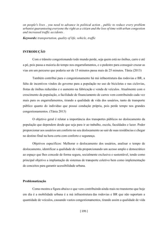 [ 195 ]
on people's lives , you need to advance in political action , public to reduce every problem
urbanist guaranteeing everyone the right as a citizen and the loss of time with urban congestion
and increased traffic accidents .
Keywords: transportation, quality of life, vehicle, traffic
INTRODUÇÃO
Com o trânsito congestionando todo mundo perde, seja quem está no ônibus, carro e até
a pé, pois passa a maioria do tempo nos engarrafamentos, e o pedestre para conseguir cruzar as
vias em um percurso que poderia ser de 15 minutos passa mais de 25 minutos. Tânia (2013)
Também contribui para o congestionamento há má infraestrutura das rodovias e BR, a
falta de incentivos vindos do governo para a população no uso de bicicletas e nas ciclovias,
frotas de ônibus reduzidas e o aumento na fabricação e venda de veículos. Atualmente com o
crescimento da população, a facilidade de financiamento de carros vem contribuindo cada vez
mais para os engarrafamentos, tirando a qualidade de vida dos usuários, tanto de transporte
público quanto do indivíduo que possui condução própria, pois perde tempo nos grandes
congestionamentos. (Tânia 2013)
O objetivo geral é relatar a importância dos transportes públicos no deslocamento da
população que dependem desde que seja para ir ao trabalho, escola, faculdades e lazer. Poder
proporcionar aos usuários um conforto no seu deslocamento ao sair de suas residências e chegar
no destino final na hora certa com conforto e segurança.
Objetivos específicos: Melhorar o deslocamento dos usuários, analisar o tempo de
deslocamento, identificar a qualidade de vida proporcionando um acesso amplo e democrático
ao espaço que lhes concede de forma segura, socialmente exclusiva e sustentável, tendo como
principal objetivo a implantação de sistemas de transporte coletivo bem como implementação
de conceitos para garantir acessibilidade urbana.
Problematização
Como mostra a figura abaixo o que vem contribuindo ainda mais no transtorno que hoje
em dia é a mobilidade urbana é a má infraestrutura das rodovias e BR que não suportam a
quantidade de veículos, causando vastos congestionamentos, tirando assim a qualidade de vida
 