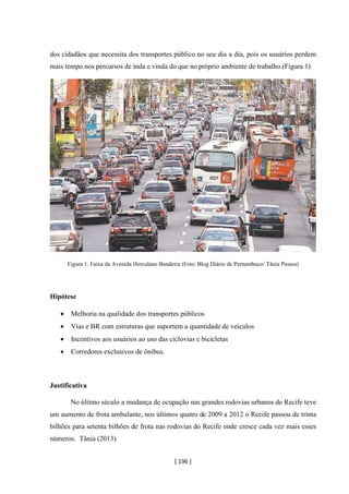 [ 196 ]
dos cidadãos que necessita dos transportes público no seu dia a dia, pois os usuários perdem
mais tempo nos percursos de inda e vinda do que no próprio ambiente de trabalho.(Figura 1)
Figura 1. Faixa da Avenida Herculano Bandeira (Foto: Blog Diário de Pernambuco/ Tânia Passos)
Hipótese
• Melhoria na qualidade dos transportes públicos
• Vias e BR com estruturas que suportem a quantidade de veículos
• Incentivos aos usuários ao uso das ciclovias e bicicletas
• Corredores exclusivos de ônibus.
Justificativa
No último século a mudança de ocupação nas grandes rodovias urbanos de Recife teve
um aumento de frota ambulante, nos últimos quatro de 2009 a 2012 o Recife passou de trinta
bilhões para setenta bilhões de frota nas rodovias do Recife onde cresce cada vez mais esses
números. Tânia (2013)
 