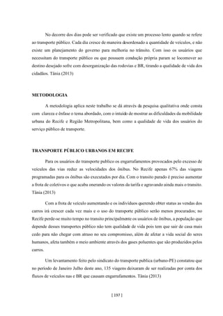 [ 197 ]
No decorre dos dias pode ser verificado que existe um processo lento quando se refere
ao transporte público. Cada dia cresce de maneira desordenado a quantidade de veículos, e não
existe um planejamento do governo para melhoria no trânsito. Com isso os usuários que
necessitam do transporte público ou que possuem condução própria param se locomover ao
destino desejado sofre com desorganização das rodovias e BR, tirando a qualidade de vida dos
cidadãos. Tânia (2013)
METODOLOGIA
A metodologia aplica neste trabalho se dá através da pesquisa qualitativa onde consta
com clareza e ênfase o tema abordado, com o intuído de mostrar as dificuldades da mobilidade
urbana do Recife e Região Metropolitana, bem como a qualidade de vida dos usuários do
serviço público de transporte.
TRANSPORTE PÚBLICO URBANOS EM RECIFE
Para os usuários do transporte publico os engarrafamentos provocados pelo excesso de
veículos das vias reduz as velocidades dos ônibus. No Recife apenas 67% das viagens
programadas para os ônibus são executados por dia. Com o transito parado é preciso aumentar
a frota de coletivos o que acaba onerando os valores da tarifa e agravando ainda mais o transito.
Tânia (2013)
Com a frota de veículo aumentando e os indivíduos querendo obter status as vendas dos
carros irá crescer cada vez mais e o uso do transporte público serão menos procurados; no
Recife perde-se muito tempo no transito principalmente os usuários de ônibus, a população que
depende desses transportes público não tem qualidade de vida pois tem que sair de casa mais
cedo para não chegar com atraso no seu compromisso, além de afetar a vida social do seres
humanos, afeta também o meio ambiente através dos gases poluentes que são produzidos pelos
carros.
Um levantamento feito pelo sindicato do transporte publica (urbano-PE) constatou que
no período de Janeiro Julho deste ano, 135 viagens deixaram de ser realizadas por conta dos
fluxos de veículos nas e BR que causam engarrafamentos. Tânia (2013)
 