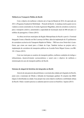 [ 198 ]
Melhoria no Transporte Público de Recife
Com o objetivo de melhorar o trânsito até a Copa do Mundo de 2014, foi aprovado em
2011 o Programa Estadual de Mobilidade – Promob de Recife. A mudança inclui quatro novos
viadutos a serem construídos na Avenida Agamenon Magalhães, além de corredores exclusivos
para o transporte coletivo, aumentando a capacidade de locomoção atual de 800 mil para 1,3
milhões de passageiros. Climex (2013)
As obras envolvem municípios da Região Metropolitana de Recife e prevê o Terminal
Integrado Cosme e Damião em São Lourenço da Mata, além da implantação de 52 quilômetros
de corredores exclusivos de Transporte Rápido de Ônibus – TRO nos eixos Norte-Sul e Leste-
Oeste, que criam um ramal para a Cidade da Copa. Também inclusa no projeto está a
implantação de corredores de transportes públicos na Avenida Norte Miguel Arraes e na BR-
101. Climex (2013)
Com isso trará para os usuários do transporte publico, melhores condições de trafego e
infraestrutura, desenvolvimento socioeconômico e social com o objetivo de melhoria e
minimização do caos do transporte publico de Recife.
Sistemas de aluguel de bicicletas são integrados no Recife
Através de uma parceria das prefeituras e secretaria das cidades privilegiados do Recife,
junto com o município de Olinda e Jaboatão do Guararapes ganham 36 estações das BIKE
(figura 2) distribuídas na cidade. Esse projeto traz como objetivo melhorar a mobilidade urbana
do Recife. Onde o usuário precisa se cadastrar para ter acesso ao benefício. Aquino (2013)
 