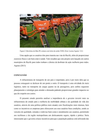 [ 199 ]
Figura 2: Bicicletas do Bike PE contam com leitor do cartão VEM. (Foto: Lorena Aquino / G1)
Uma opção que os usuários têm para transita nas vias do Recife, além de proporcionar
exercício físico e um bem estar à saúde. Vale ressaltar que este projeto será lançado em outros
municípios do Recife para todos tenham o diretos de desfrutar da ação melhoria para todos.
Aquino (2013)
CONCLUSÃO
A infraestrutura de transporte de um país é importante, pois é por meio dela que as
pessoas conseguem se deslocar de um ponto a outro. O transporte é uma atividade do meio
logístico, tanto no transporte de cargas quanto no de passageiros, pois ambos requerem
planejamento e estratégia para atender a demanda podendo proporcionar grandes impactos no
que diz respeito aos custos.
O presente estudo permitiu analisar a importância de o governo investir mais na
infraestrutura do estado para a melhoria da mobilidade urbana e da qualidade de vida dos
usuários, através de uma política pública mais atuante com fiscalizações mais intensas, bem
como os incentivos as empresas para oferecerem aos seus usuários boas condições, sendo os
veículos de qualidade, estradas e rodovias bem como o atendimento aos usuários, permitindo
aos recifenses e da região metropolitana um deslocamento seguro, rápido e prático. Seria
interessante que o governo criasse incentivos para que a população pudesse está utilizando das
 