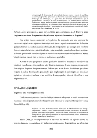 [ 20 ]
a implantação de ferramentas de automação é vital para manter o padrão de qualidade
dos serviços prestados pelo setor. A eficiência dos sistemas logísticos depende da
tecnologia da informação, e é por meio de atividades automatizadas que a
programação e a execução do fluxo de mercadorias e as informações na cadeia de
suprimentos podem ocorrer de forma rápida e confiável, gerando reflexos positivos
diretos na rentabilidade. As empresas acabam por otimizar o uso de seus recursos, já
que a automação direciona a um processo de racionalização em busca de eficiência.
(AUTOMAÇÃO E LOGÍSTICA, 2013).
Partindo desses pressupostos, quais os benefícios que a automação pode trazer a uma
empresa no mercado de operadores logísticos no segmento de transporte de pneus?
Este artigo buscou apresentar os benefícios da automação em uma empresa de
operadores logísticos no segmento do transporte de pneus. A partir dos conceitos e definições
que caracterizam as peculiaridades da automação, dos componentes que a integra com o sistema
dos operadores logísticos, a identificação dos custos associados à sua implantação no processo,
os fatores que levaram à sua utilização e as dificuldades encontradas na sua implantação. Sendo
estes tópicos de suporte para se chegar as análises dos resultados.
A partir de uma pesquisa de caráter qualitativo descritivo, baseando-se no método de
estudo de caso, houve a observação no setor de carga e descarga de uma empresa no segmento
de transporte de pneus. Pesquisa essa que facilitou para a verificação de questões que dizem
respeito à análise dos impactos provocados pela implantação da automação nas atividades
logísticas, referentes à cultura e aos critérios de desempenho, além de identificar a sua
amplitude de uso.
OPERADOR LOGÍSTICO
Logística: uma construção histórica
Desde o seu surgimento o conceito da logística vemse adequando as atuais necessidades
mediante o cenário por ela ocupado. De acordo com oCouncil of Logistics Management (Neto;
Júnior 2002, p. 40),
logística é a parte do Gerenciamento da Cadeia de Abastecimento que planeja,
implementa e controla o fluxo e armazenamento eficiente e econômico de matérias-
primas, materiais semi-acabados e produtos acabados, bem como as informações a
eles relativas, desde o ponto de origem até o ponto de consumo, com o propósito de
atender às exigências dos clientes.
Ballou (2006, p. 27) argumenta que a novidade no conceito de logística deriva do
conceito da gestão coordenada de atividades inter-relacionadas e do conceito de que a logística
 