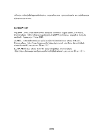 [ 200 ]
ciclovias, onde ajudaria para diminuir os engarrafamentos, e proporcionaria aos cidadãos uma
boa qualidade de vida.
REFERÊNCIAS
AQUINO, Lorena. Mobilidade urbana do recife: sistema de aluguel de BIKE do Recife.
Disponível em: <http://cabresto.blogspot.com.br/2013/08/sistemas-de-aluguel-de-bicicleta-
sao.html>. Acesso em: 29 nov. 2013.
CLIMEX. Mobilidade urbana do recife: a melhoria da mobilidade urbana do Recife.
Disponível em: <http://blog.climex.com.br/index.php/promob-a-melhoria-da-mobilidade-
urbana-do-recife>. Acesso em: 29 nov. 2013
TÂNIA. Mobilidade urbana do recife: transporte público. Disponível em:
<http://blogs.diariodepernambuco.com.br/mobilidadeurbana/>. Acesso em: 29 nov. 2013.
 