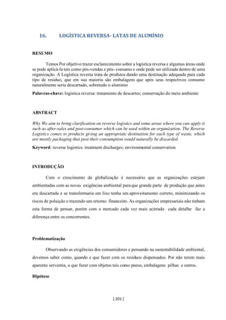 [ 201 ]
16. LOGÍSTICA REVERSA- LATAS DE ALUMÍNIO
RESUMO
Temos Por objetivo trazer esclarecimento sobre a logística reversa e algumas áreas onde
se pode aplicá-la tais como pós-vendas e pós- consumo e onde pode ser utilizada dentro de uma
organização. A Logística reversa trata de produtos dando uma destinação adequada para cada
tipo de resíduo, que em sua maioria são embalagens que após seus respectivos consumo
naturalmente seria descartado, sobretudo o alumínio
Palavras-chave: logística reversa: tratamento de descartes; conservação do meio ambiente
ABSTRACT
Why We aim to bring clarification on reverse logistics and some areas where you can apply it
such as after-sales and post-consumer which can be used within an organization. The Reverse
Logistics comes to products giving an appropriate destination for each type of waste, which
are mostly packaging that post their consumption would naturally be discarded.
Keyword: reverse logistics: treatment discharges; environmental conservation
INTRODUÇÃO
Com o crescimento da globalização é necessário que as organizações estejam
ambientadas com as novas exigências ambiental para que grande parte de produção que antes
era descartada e se transformaria em lixo tenha um aproveitamento correto, minimizando os
riscos de poluição e trazendo um retorno financeiro. As organizações empresariais não tinham
esta forma de pensar, porém com o mercado cada vez mais acirrado cada detalhe faz a
diferença entre os concorrentes.
Problematização
Observando as exigências dos consumidores e pensando na sustentabilidade ambiental,
devemos saber como, quando e que fazer com os resíduos dispensados. Por não terem mais
aparente serventia, o que fazer com objetos tais como pneus, embalagens pilhas e outros.
Hipótese
 