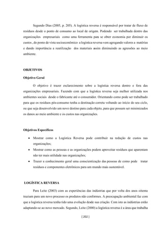[ 202 ]
Segundo Dias (2005, p. 205). A logística reversa é responsável por tratar de fluxo de
resíduos desde o ponto de consumo ao local de origem. Podendo ser trabalhada dentro das
organizações empresariais como uma ferramenta para se obter economia por diminuir os
custos , do ponto de vista socioeconômico a logística reversa vem agregando valores a matérias
e dando importância a reutilização dos materiais assim diminuindo as agressões ao meio
ambiente.
OBJETIVOS
Objetivo Geral
O objetivo é trazer esclarecimento sobre a logística reversa dentro e fora das
organizações empresariais. Fazendo com que a logística reversa seja melhor utilizada nos
ambientes sociais desde o fabricante até o consumidor. Orientando como pode ser trabalhado
para que os resíduos pós-consumo tenha a destinação correta voltando ao início do seu ciclo,
ou que seja desenvolvido um novo destino para cada objeto, para que possam ser minimizados
os danos ao meio ambiente e os custos nas organizações.
Objetivos Específicos
• Mostrar como a Logística Reversa pode contribuir na redução de custos nas
organizações;
• Mostrar como as pessoas e as organizações podem aproveitar resíduos que aparentam
não ter mais utilidade nas organizações;
• Trazer a conhecimento geral uma conscientização das pessoas de como pode tratar
resíduos e componentes eletrônicos para um mundo mais sustentável.
LOGÍSTICA REVERSA
Para Leite (2003) com as experiências das indústrias que por volta dos anos oitenta
traziam para um novo processo os produtos não conformes. A preocupação ambiental faz com
que a logística reversa tenha tido uma evolução desde sua criação. Com isto as indústrias estão
adaptando-se ao novo mercado. Segundo, Leite (2000) a logística reversa é a área que trabalha
 