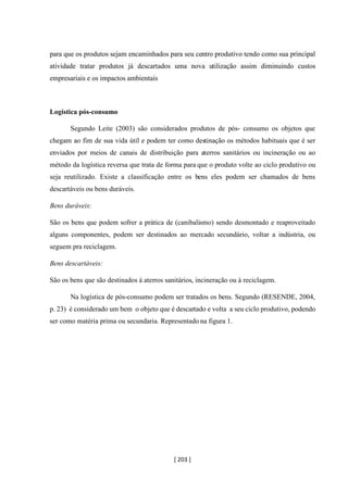 [ 203 ]
para que os produtos sejam encaminhados para seu centro produtivo tendo como sua principal
atividade tratar produtos já descartados uma nova utilização assim diminuindo custos
empresariais e os impactos ambientais
Logística pós-consumo
Segundo Leite (2003) são considerados produtos de pós- consumo os objetos que
chegam ao fim de sua vida útil e podem ter como destinação os métodos habituais que é ser
enviados por meios de canais de distribuição para aterros sanitários ou incineração ou ao
método da logística reversa que trata de forma para que o produto volte ao ciclo produtivo ou
seja reutilizado. Existe a classificação entre os bens eles podem ser chamados de bens
descartáveis ou bens duráveis.
Bens duráveis:
São os bens que podem sofrer a prática de (canibalismo) sendo desmontado e reaproveitado
alguns componentes, podem ser destinados ao mercado secundário, voltar a indústria, ou
seguem pra reciclagem.
Bens descartáveis:
São os bens que são destinados á aterros sanitários, incineração ou à reciclagem.
Na logística de pós-consumo podem ser tratados os bens. Segundo (RESENDE, 2004,
p. 23) é considerado um bem o objeto que é descartado e volta a seu ciclo produtivo, podendo
ser como matéria prima ou secundaria. Representado na figura 1.
 