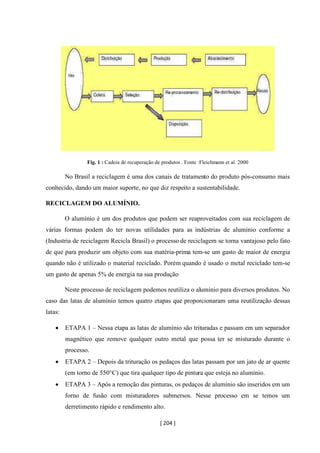 [ 204 ]
Fig. 1 : Cadeia de recuperação de produtos . Fonte :Fleichmann et al. 2000
No Brasil a reciclagem é uma dos canais de tratamento do produto pós-consumo mais
conhecido, dando um maior suporte, no que diz respeito a sustentabilidade.
RECICLAGEM DO ALUMÍNIO.
O alumínio é um dos produtos que podem ser reaproveitados com sua reciclagem de
várias formas podem do ter novas utilidades para as indústrias de alumínio conforme a
(Industria de reciclagem Recicla Brasil) o processo de reciclagem se torna vantajoso pelo fato
de que para produzir um objeto com sua matéria-prima tem-se um gasto de maior de energia
quando não é utilizado o material reciclado. Porém quando é usado o metal reciclado tem-se
um gasto de apenas 5% de energia na sua produção
Neste processo de reciclagem podemos reutiliza o alumínio para diversos produtos. No
caso das latas de alumínio temos quatro etapas que proporcionaram uma reutilização dessas
latas:
• ETAPA 1 – Nessa etapa as latas de alumínio são trituradas e passam em um separador
magnético que remove qualquer outro metal que possa ter se misturado durante o
processo.
• ETAPA 2 – Depois da trituração os pedaços das latas passam por um jato de ar quente
(em torno de 550°C) que tira qualquer tipo de pintura que esteja no alumínio.
• ETAPA 3 – Após a remoção das pinturas, os pedaços de alumínio são inseridos em um
forno de fusão com misturadores submersos. Nesse processo em se temos um
derretimento rápido e rendimento alto.
 