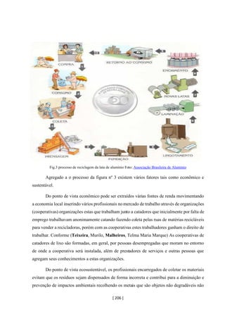 [ 206 ]
Fig.3 processo de reciclagem da lata de alumínio Foto: Associação Brasileira de Alumínio
Agregado a o processo da figura nº 3 existem vários fatores tais como econômico e
sustentável.
Do ponto de vista econômico pode ser extraídos várias fontes de renda movimentando
a economia local inserindo vários profissionais no mercado de trabalho através de organizações
(cooperativas) organizações estas que trabalham junto a catadores que inicialmente por falta de
emprego trabalhavam anonimamente catando fazendo coleta pelas ruas de matérias recicláveis
para vender a recicladoras, porém com as cooperativas estes trabalhadores ganham o direito de
trabalhar. Conforme (Teixeira, Murilo, Malheiros, Telma Maria Marque) As cooperativas de
catadores de lixo são formadas, em geral, por pessoas desempregadas que moram no entorno
de onde a cooperativa será instalada, além de prestadores de serviços e outras pessoas que
agregam seus conhecimentos a estas organizações.
Do ponto de vista ecosustentável, os profissionais encarregados de coletar os materiais
evitam que os resíduos sejam dispensados de forma incorreta e contribui para a diminuição e
prevenção de impactos ambientais recolhendo os metais que são objetos não degradáveis não
 