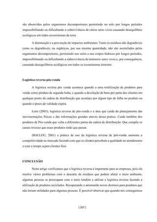 [ 207 ]
são absorvidos pelos organismos decompositores persistindo no solo por longos períodos
impossibilitando ou dificultando a sobrevivência de vários seres vivos causando desequilíbrio
ecológicos em todos ecossistemas da terra
A diminuição e a prevenção de impactos ambientais:Tanto os resíduos não degradáveis
como os degradáveis, ou orgânicos, por sua enorme quantidade, não são assimilados pelos
organismos decompositores, persistindo nos solos e nos corpos hídricos por longos períodos,
impossibilitando ou dificultando a sobrevivência de inúmeros seres vivos e, por consequência,
causando desequilíbrios ecológicos em todos os ecossistemas terrestre.
Logística reversa pós-venda
A logística reversa pós venda acontece quando a uma reutilização de produtos para
venda como produto de segunda linha, e quando a devolução de bens por parte dos clientes em
qualquer ponto da cadeia de distribuição que acontece por algum tipo de falha no produto ou
quando o prazo de validade expira.
Leite (2003), logística reversa de pós-venda e a área que cuida do planejamento das
movimentações físicas e das informações geradas através dessa pratica. Cuida também dos
produtos de Pós-venda que volta a diferentes partes da cadeia de distribuição. Que compõe os
canais revesso que esses produtos terão que passar.
(BALLOU, 2001) a prática de uso da logística reversa de pós-venda aumenta a
competitividade no mercado fazendo com que os clientes percebam a qualidade no atendimento
e com o tempo sejam clientes fieis
CONCLUSÃO
Neste artigo verificamos que a logística reversa é importante para as empresas, pois ela
resolve vários problemas com o descarte de resíduos que podem afetar o meio ambiente,
algumas pessoas se preocupam com o meio tendem a utilizar a logística reversa fazendo a
utilização de produtos reciclados. Recuperando e arrumando novos destinos para produtos que
não teriam utilidades para algumas pessoas. É possível observar que quando nós conseguimos
 
