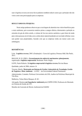[ 208 ]
usar a logística reversa em nosso favor podemos também reduzir custos que a princípio não são
vistos como uma preocupação para as empresas.
RESULTADOS DA PESQUISA
Neste artigo podemos observar que a reciclagem do alumínio traz vários benefícios para
o meio ambiente, pois economiza matéria–prima e energia elétrica, diminuindo a poluição as
emissões de gás de efeito estufa, o volume de lixo nos aterros sanitários e gera fonte de renda
para várias pessoas envolvidas com a coleta deste material podendo ser reciclado infinitas vezes
sem perder suas propriedades, fazendo com que as empresas tenha um menor custo com
embalagens.
REFERÊNCIAS
Leite . Logística reversa. 2003. (Graduação) - Curso de Logística, Pretence Hall, São Paulo,
2013.
BALLOU, R. H. (2001) - Gerenciamento da cadeia de suprimentos: planejamento,
organização e logística empresarial. Bookman. Porto Alegre.
LEITE, Paulo Roberto. Da logística empresarial à logística reversa. Revista Banas
Qualidade, junho de 2006, número 16
Teixeira, Murilo, Mestrando em Sistema de Gestão, Laboratório de Tecnologia, Gestão
de Negócios e Meio Ambiente – LATEC – da Universidade Federal Fluminense.
Administrador, Contador, Professor Universitário da USS, Auditor da Prefeitura Municipal de
Três Rios.
Malheiros, Telma Maria Marques, D. SC.
Advogada, Doutora em Engenharia Ambiental pela COPPE/UFRJ, Professora do Mestrado
em Sistema de Gestão da UFF.
Membro da Comissão de Direito Ambiental da OAB/RJ
 