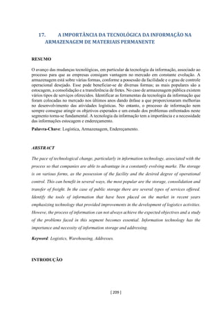 [ 209 ]
17. A IMPORTÂNCIA DA TECNOLÓGICA DA INFORMAÇÃO NA
ARMAZENAGEM DE MATERIAIS PERMANENTE
RESUMO
O avanço das mudanças tecnológicas, em particular da tecnologia da informação, associado ao
processo para que as empresas consigam vantagem no mercado em constante evolução. A
armazenagem está sobre várias formas, conforme a possessão da facilidade e o grau de controle
operacional desejado. Esse pode beneficiar-se de diversas formas; as mais populares são a
estocagem, a consolidação e a transferência de fretes. No caso de armazenagem pública existem
vários tipos de serviços oferecidos. Identificar as ferramentas da tecnologia da informação que
foram colocadas no mercado nos últimos anos dando ênfase a que proporcionaram melhorias
no desenvolvimento das atividades logísticas. No entanto, o processo de informação nem
sempre consegue atingir os objetivos esperados e um estudo dos problemas enfrentados neste
segmento torna-se fundamental. A tecnologia da informação tem a importância e a necessidade
das informações estocagem e endereçamento.
Palavra-Chave: Logística, Armazenagem, Endereçamento.
ABSTRACT
The pace of technological change, particularly in information technology, associated with the
process so that companies are able to advantage in a constantly evolving marke. The storage
is on various forms, as the possession of the facility and the desired degree of operational
control. This can benefit in several ways, the most popular are the storage, consolidation and
transfer of freight. In the case of public storage there are several types of services offered.
Identify the tools of information that have been placed on the market in recent years
emphasizing technology that provided improvements in the development of logistics activities.
Howeve, the process of information can not always achieve the expected objectives and a study
of the problems faced in this segment becomes essential. Information technology has the
importance and necessity of information storage and addressing.
Keyword: Logistics, Warehousing, Addresses.
INTRODUÇÃO
 