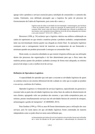 [ 21 ]
agrega valor a produtos e serviços essenciais para a satisfação do consumidor e o aumento das
vendas. Entretanto, essa definição pressupõe que a logística faz parte do processo de
Gerenciamento da Cadeia de Suprimento, pois como diz o autor, a
logística trata de todas as atividades de movimentação e armazenagem, que facilitam
o fluxo de produtos desde o ponto de aquisição da matéria-prima até ao ponto de
consumo final, assim como dos fluxos de informação que colocam os produtos em
movimento, com o propósito de providenciar níveis de serviço adequados aos clientes
a um custo razoável." (BALLOU, 2006, p. 27)
Bowersox (1996, p. 34) esclarece que a logística valoriza sua enfática colaboração na
cadeia de suprimento no que remete a matérias primas e produtos acabados, compreendendo
tanto sua movimentação interna quanto sua chegada ao cliente final. As operações logísticas
começam com o carregamento inicial de materiais ou componentes de um fornecedor e
terminam quando um produto processado é entregue ao consumidor final.
Deste modo, os conceitos abordados no que remete à logística afirma que sua utilização
dentro dos processos das organizações é de fato determinante para que o fluxo tanto das
matérias primas quanto dos produtos acabados aconteça de forma mais adequada, no mínimo
possível de tempo e com o melhor nível de serviço.
Definições de Operadores Logísticos
A especialidade do operador que está apto a executar as atividades logísticas de quem
os contrata torna-se um enorme diferencial devido a adição no valor que se acopla ao produto
e ou serviço, conforme diz Cardoso,
Operador Logístico é o fornecedor de serviços logísticos, especializado em gerenciar e
executar toda ou parte das atividades logísticas nas várias fases da cadeia de abastecimento de
seus clientes, agregando valor aos produtos dos mesmos, e que tenha competência para, no
mínimo, prestar simultaneamente serviços nas três atividades básicas de controle de estoques,
armazenagem e gestão de transportes”. (CARDOSO, 2013).
Para Gardner (1994, p. 954) os anos 80 foram determinantes para a utilização dos seus
serviços, pois foi nesta época em que atividades logísticas foram contratadas de maneira
independente como se pode observar nesta outra definição que,
as denominações provedores de serviços logísticos terceirizados foram mais utilizadas
até o início da década de 80, para representar a subcontratação de elementos do
 