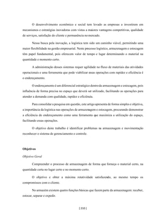 [ 210 ]
O desenvolvimento econômico e social tem levado as empresas a investirem em
mecanismos e estratégias inovadoras com vistas a maiores vantagens competitivas, qualidade
de serviços, satisfação do cliente e permanência no mercado.
Nessa busca pela inovação, a logística tem sido um caminho viável, permitindo uma
maior flexibilidade na gestão empresarial. Neste processo logístico, armazenagem e estocagem
têm papel fundamental, pois oferecem valor de tempo e lugar determinando o material na
quantidade e momento certo.
A administração desses sistemas requer agilidade no fluxo de materiais das atividades
operacionais e uma ferramenta que pode viabilizar essas operações com rapidez e eficiência é
o endereçamento.
O endereçamento é um diferencial estratégico dentroda armazenagem e estocagem, pois
influência de forma precisa no espaço que deverá ser utilizado, facilitando as operações para
atender a demanda com qualidade, rapidez e eficiência.
Para consolidar a pesquisa em questão, este artigoapresenta de forma simples e objetiva,
a importância da logística nas operações de armazenagem e estocagem, procurando demonstrar
a eficiência do endereçamento como uma ferramenta que maximiza a utilização do espaço,
facilitando essas operações.
O objetivo deste trabalho é identificar problemas na armazenagem e movimentação
reconhecer o sistema de gerenciamento e controle.
Objetivos
Objetivo Geral
Compreender o processo de armazenagem de forma que forneça o material certo, na
quantidade certa no lugar certo e no momento certo.
O objetivo e obter a máxima rotatividade satisfazendo, ao mesmo tempo os
compromissos com o cliente.
No armazém existem quatro funções básicas que fazem parte da armazenagem: receber,
estocar, separar e expedir.
 