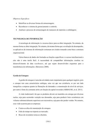 [ 211 ]
Objetivos Específicos
• Identificar as diversas formas de armazenagem;
• Reconhecer o sistema de gerenciamento e controle;
• Analisar o processo de armazenagem de manuseio de materiais e embalagem;
TECNOLOGIA DE INFORMAÇÃO
A tecnologia de informação é o recurso-chave para se obter integração. No entanto, da
mesma forma se obter integração. No entanto, da mesma forma que a avaliação de desempenho,
os aplicativos de sistemas de informação costumam ser criados tomando como base a estrutura
organizacional.
Vários bancos de dados são limitados as funções específicas e o acesso interfuncional a
eles não é uma tarefa fácil. A necessidade de compartilhar informações resultou no
desenvolvimento de data warehouses, até que sejam desenvolvidos esquemas para a
transferência de informações. (Bowersox 2008).
Gestão de Estoques
A gestão de estoques é uma das atividades mais importantes para qualquer negócio, pois
o estoque tem uma característica ambígua, uma vez que sua existência, se por um lado
tranquiliza a empresa quanto às flutuações de demanda e a manutenção do nível de serviços,
por outro é fonte de constante atrito em função do capital investido (ARBACHE, et al. 2011).
A visão tradicional é de que os produtos devem ser mantidos em estoque por diversas
razões, seja para acomodar variação nas demandas, seja para produzir lotes econômicos em
volumes substancialmente superiores aos necessários, seja para não perder vendas. No entanto,
essa visão acarreta para as empresas:
• Custos as altos de manutenção de estoques
• Falta de tempo na resposta ao mercado;
• Risco do inventário torna-se obsoleto.
 