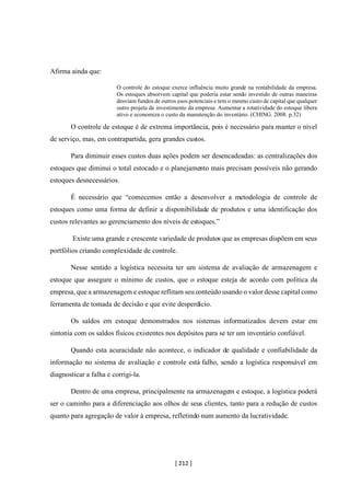[ 212 ]
Afirma ainda que:
O controle do estoque exerce influência muito grande na rentabilidade da empresa.
Os estoques absorvem capital que poderia estar sendo investido de outras maneiras
desviam fundos de outros usos potenciais e tem o mesmo custo de capital que qualquer
outro projeta de investimento da empresa. Aumentar a rotatividade do estoque libera
ativo e economiza o custo da manutenção do inventário. (CHING. 2008. p.32)
O controle de estoque é de extrema importância, pois é necessário para manter o nível
de serviço, mas, em contrapartida, gera grandes custos.
Para diminuir esses custos duas ações podem ser desencadeadas: as centralizações dos
estoques que diminui o total estocado e o planejamento mais precisam possíveis não gerando
estoques desnecessários.
É necessário que “comecemos então a desenvolver a metodologia de controle de
estoques como uma forma de definir a disponibilidade de produtos e uma identificação dos
custos relevantes ao gerenciamento dos níveis de estoques.”
Existe uma grande e crescente variedade de produtos que as empresas dispõem em seus
portfólios criando complexidade de controle.
Nesse sentido a logística necessita ter um sistema de avaliação de armazenagem e
estoque que assegure o mínimo de custos, que o estoque esteja de acordo com política da
empresa, que a armazenagem e estoque reflitam seu conteúdo usando o valor desse capital como
ferramenta de tomada de decisão e que evite desperdício.
Os saldos em estoque demonstrados nos sistemas informatizados devem estar em
sintonia com os saldos físicos existentes nos depósitos para se ter um inventário confiável.
Quando esta acuracidade não acontece, o indicador de qualidade e confiabilidade da
informação no sistema de avaliação e controle está falho, sendo a logística responsável em
diagnosticar a falha e corrigi-la.
Dentro de uma empresa, principalmente na armazenagem e estoque, a logística poderá
ser o caminho para a diferenciação aos olhos de seus clientes, tanto para a redução de custos
quanto para agregação de valor à empresa, refletindo num aumento da lucratividade.
 