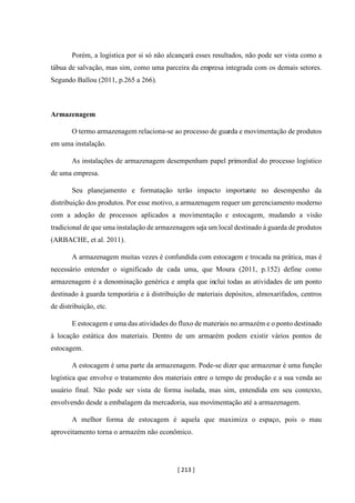 [ 213 ]
Porém, a logística por si só não alcançará esses resultados, não pode ser vista como a
tábua de salvação, mas sim, como uma parceira da empresa integrada com os demais setores.
Segundo Ballou (2011, p.265 a 266).
Armazenagem
O termo armazenagem relaciona-se ao processo de guarda e movimentação de produtos
em uma instalação.
As instalações de armazenagem desempenham papel primordial do processo logístico
de uma empresa.
Seu planejamento e formatação terão impacto importante no desempenho da
distribuição dos produtos. Por esse motivo, a armazenagem requer um gerenciamento moderno
com a adoção de processos aplicados a movimentação e estocagem, mudando a visão
tradicional de que uma instalação de armazenagem seja um local destinado à guarda de produtos
(ARBACHE, et al. 2011).
A armazenagem muitas vezes é confundida com estocagem e trocada na prática, mas é
necessário entender o significado de cada uma, que Moura (2011, p.152) define como
armazenagem é a denominação genérica e ampla que inclui todas as atividades de um ponto
destinado à guarda temporária e à distribuição de materiais depósitos, almoxarifados, centros
de distribuição, etc.
E estocagem e uma das atividades do fluxo de materiais no armazém e o ponto destinado
à locação estática dos materiais. Dentro de um armazém podem existir vários pontos de
estocagem.
A estocagem é uma parte da armazenagem. Pode-se dizer que armazenar é uma função
logística que envolve o tratamento dos materiais entre o tempo de produção e a sua venda ao
usuário final. Não pode ser vista de forma isolada, mas sim, entendida em seu contexto,
envolvendo desde a embalagem da mercadoria, sua movimentação até a armazenagem.
A melhor forma de estocagem é aquela que maximiza o espaço, pois o mau
aproveitamento torna o armazém não econômico.
 
