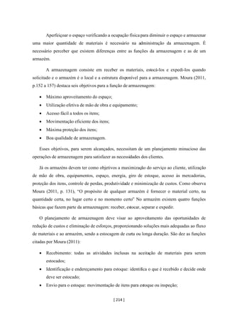 [ 214 ]
Aperfeiçoar o espaço verificando a ocupação física para diminuir o espaço e armazenar
uma maior quantidade de materiais é necessário na administração da armazenagem. É
necessário perceber que existem diferenças entre as funções da armazenagem e as de um
armazém.
A armazenagem consiste em receber os materiais, estocá-los e expedi-los quando
solicitado e o armazém é o local e a estrutura disponível para a armazenagem. Moura (2011,
p.152 a 157) destaca seis objetivos para a função de armazenagem:
• Máximo aproveitamento do espaço;
• Utilização efetiva de mão de obra e equipamento;
• Acesso fácil a todos os itens;
• Movimentação eficiente dos itens;
• Máxima proteção dos itens;
• Boa qualidade de armazenagem.
Esses objetivos, para serem alcançados, necessitam de um planejamento minucioso das
operações de armazenagem para satisfazer as necessidades dos clientes.
Já os armazéns devem ter como objetivos a maximização do serviço ao cliente, utilização
de mão de obra, equipamentos, espaço, energia, giro de estoque, acesso às mercadorias,
proteção dos itens, controle de perdas, produtividade e minimização de custos. Como observa
Moura (2011, p. 131), “O propósito de qualquer armazém é fornecer o material certo, na
quantidade certa, no lugar certo e no momento certo” No armazém existem quatro funções
básicas que fazem parte da armazenagem: receber, estocar, separar e expedir.
O planejamento de armazenagem deve visar ao aproveitamento das oportunidades de
redução de custos e eliminação de esforços, proporcionando soluções mais adequadas ao fluxo
de materiais e ao armazém, sendo a estocagem de curta ou longa duração. São dez as funções
citadas por Moura (2011):
• Recebimento: todas as atividades inclusas na aceitação de materiais para serem
estocados;
• Identificação e endereçamento para estoque: identifica o que é recebido e decide onde
deve ser estocado;
• Envio para o estoque: movimentação de itens para estoque ou inspeção;
 