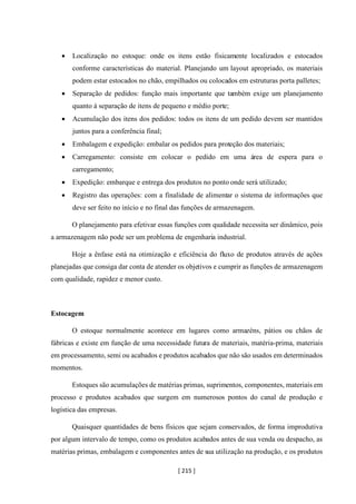 [ 215 ]
• Localização no estoque: onde os itens estão fisicamente localizados e estocados
conforme características do material. Planejando um layout apropriado, os materiais
podem estar estocados no chão, empilhados ou colocados em estruturas porta palletes;
• Separação de pedidos: função mais importante que também exige um planejamento
quanto à separação de itens de pequeno e médio porte;
• Acumulação dos itens dos pedidos: todos os itens de um pedido devem ser mantidos
juntos para a conferência final;
• Embalagem e expedição: embalar os pedidos para proteção dos materiais;
• Carregamento: consiste em colocar o pedido em uma área de espera para o
carregamento;
• Expedição: embarque e entrega dos produtos no ponto onde será utilizado;
• Registro das operações: com a finalidade de alimentar o sistema de informações que
deve ser feito no início e no final das funções de armazenagem.
O planejamento para efetivar essas funções com qualidade necessita ser dinâmico, pois
a armazenagem não pode ser um problema de engenharia industrial.
Hoje a ênfase está na otimização e eficiência do fluxo de produtos através de ações
planejadas que consiga dar conta de atender os objetivos e cumprir as funções de armazenagem
com qualidade, rapidez e menor custo.
Estocagem
O estoque normalmente acontece em lugares como armazéns, pátios ou chãos de
fábricas e existe em função de uma necessidade futura de materiais, matéria-prima, materiais
em processamento, semi ou acabados e produtos acabados que não são usados em determinados
momentos.
Estoques são acumulações de matérias primas, suprimentos, componentes, materiais em
processo e produtos acabados que surgem em numerosos pontos do canal de produção e
logística das empresas.
Quaisquer quantidades de bens físicos que sejam conservados, de forma improdutiva
por algum intervalo de tempo, como os produtos acabados antes de sua venda ou despacho, as
matérias primas, embalagem e componentes antes de sua utilização na produção, e os produtos
 