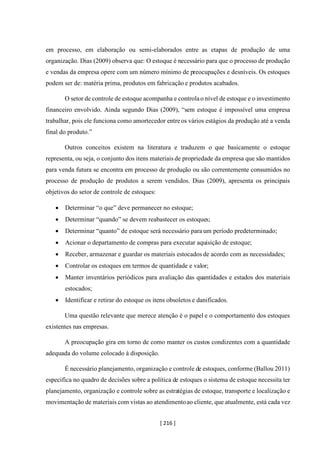 [ 216 ]
em processo, em elaboração ou semi-elaborados entre as etapas de produção de uma
organização. Dias (2009) observa que: O estoque é necessário para que o processo de produção
e vendas da empresa opere com um número mínimo de preocupações e desníveis. Os estoques
podem ser de: matéria prima, produtos em fabricação e produtos acabados.
O setor de controle de estoque acompanha e controlao nível de estoque e o investimento
financeiro envolvido. Ainda segundo Dias (2009), “sem estoque é impossível uma empresa
trabalhar, pois ele funciona como amortecedor entreos vários estágios da produção até a venda
final do produto.”
Outros conceitos existem na literatura e traduzem o que basicamente o estoque
representa, ou seja, o conjunto dos itens materiais de propriedade da empresa que são mantidos
para venda futura se encontra em processo de produção ou são correntemente consumidos no
processo de produção de produtos a serem vendidos. Dias (2009), apresenta os principais
objetivos do setor de controle de estoques:
• Determinar “o que” deve permanecer no estoque;
• Determinar “quando” se devem reabastecer os estoques;
• Determinar “quanto” de estoque será necessário para um período predeterminado;
• Acionar o departamento de compras para executar aquisição de estoque;
• Receber, armazenar e guardar os materiais estocados de acordo com as necessidades;
• Controlar os estoques em termos de quantidade e valor;
• Manter inventários periódicos para avaliação das quantidades e estados dos materiais
estocados;
• Identificar e retirar do estoque os itens obsoletos e danificados.
Uma questão relevante que merece atenção é o papel e o comportamento dos estoques
existentes nas empresas.
A preocupação gira em torno de como manter os custos condizentes com a quantidade
adequada do volume colocado à disposição.
É necessário planejamento, organização e controle de estoques, conforme (Ballou 2011)
especifica no quadro de decisões sobre a política de estoques o sistema de estoque necessita ter
planejamento, organização e controle sobre as estratégias de estoque, transporte e localização e
movimentação de materiais com vistas ao atendimentoao cliente, que atualmente, está cada vez
 