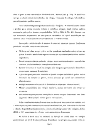 [ 217 ]
mais exigente e com características individualizadas. Ballou (2011, p. 204), “A política de
serviço ao cliente inclui disponibilidade de estoque, velocidade de entrega, velocidade de
preenchimento do pedido e acuaria.
“Está fortemente ligada às políticas de estoque e transporte.” A empresa deve ter sempre
o produto que o cliente necessita, portanto o controle de estoque é tarefa vital da logística
empresarial, pois podem absorver, segundo Ballou (2011, p. 211), de 20 a 40% do custo com
sua manutenção, respondendo por uma parcela considerável do capital investido por uma
empresa, sendo economicamente sensato administrá-lo cuidadosamente.
Em relação à administração de estoque de materiais apresenta algumas funções que
podem ser colocadas como as mais relevantes:
• Melhorar o nível de serviço: podem auxiliar quando são localizados mais próximos aos
pontos de venda, beneficiando aqueles clientes que requerem disponibilidade imediata
de produtos;
• Incentivar economias na produção: estoques agem como amortecedores entre oferta e
demanda, possibilitando uma produção mais constante;
• Permitir economias de escala nas compras e no transporte: gerenciamento de melhores
preços com o transporte de materiais;
• Agir como proteção contra aumentos de preços: compras antecipadas quando houver
tendências de aumento de preços, criando estoques que devem ser administrados
eficientemente;
• Proteger a empresa de incertezas na demanda e no tempo para reabastecimento;
• Manter adicionalmente aos estoques regulares, quando necessário, um estoque de
segurança.
• Servir como segurança contra contingências: manter estoques de reserva é uma forma
de garantir o fornecimento normal quando for necessário.
Todas essas funções devem fazer parte de um sistema de planejamento de estoques, pois
a manutenção adequada de um estoque oferece vários benefícios, mas seus custos são elevados
e o desafio da gestão logística é minimizar esse investimento agregando valor à empresa. Ballou
(2011, p. 205) apresenta razões a favor e contra a manutenção de estoques.
As razões a favor estão na melhoria de serviço ao cliente onde “os estoques
proporcionam um nível de disponibilidade de produtos ou serviços que, quando perto dos
 