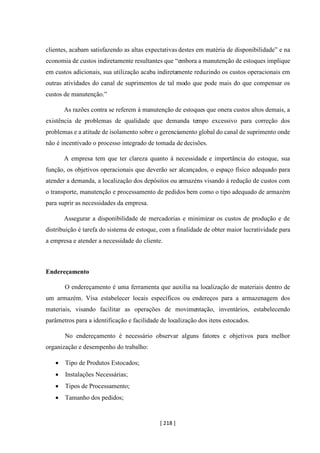 [ 218 ]
clientes, acabam satisfazendo as altas expectativas destes em matéria de disponibilidade” e na
economia de custos indiretamente resultantes que “embora a manutenção de estoques implique
em custos adicionais, sua utilização acaba indiretamente reduzindo os custos operacionais em
outras atividades do canal de suprimentos de tal modo que pode mais do que compensar os
custos de manutenção.”
As razões contra se referem à manutenção de estoques que onera custos altos demais, a
existência de problemas de qualidade que demanda tempo excessivo para correção dos
problemas e a atitude de isolamento sobre o gerenciamento global do canal de suprimento onde
não é incentivado o processo integrado de tomada de decisões.
A empresa tem que ter clareza quanto à necessidade e importância do estoque, sua
função, os objetivos operacionais que deverão ser alcançados, o espaço físico adequado para
atender a demanda, a localização dos depósitos ou armazéns visando à redução de custos com
o transporte, manutenção e processamento de pedidos bem como o tipo adequado de armazém
para suprir as necessidades da empresa.
Assegurar a disponibilidade de mercadorias e minimizar os custos de produção e de
distribuição é tarefa do sistema de estoque, com a finalidade de obter maior lucratividade para
a empresa e atender a necessidade do cliente.
Endereçamento
O endereçamento é uma ferramenta que auxilia na localização de materiais dentro de
um armazém. Visa estabelecer locais específicos ou endereços para a armazenagem dos
materiais, visando facilitar as operações de movimentação, inventários, estabelecendo
parâmetros para a identificação e facilidade de localização dos itens estocados.
No endereçamento é necessário observar alguns fatores e objetivos para melhor
organização e desempenho do trabalho:
• Tipo de Produtos Estocados;
• Instalações Necessárias;
• Tipos de Processamento;
• Tamanho dos pedidos;
 