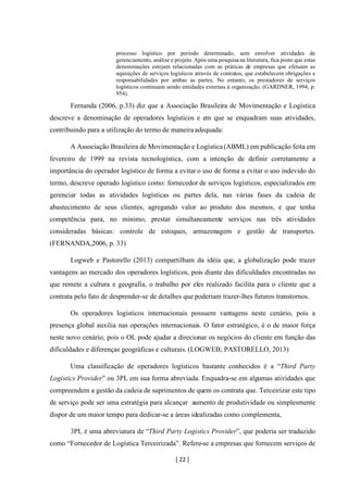 [ 22 ]
processo logístico por período determinado, sem envolver atividades de
gerenciamento, análise e projeto. Após uma pesquisa na literatura, fica posto que estas
denominações estejam relacionadas com as práticas de empresas que efetuam as
aquisições de serviços logísticos através de contratos, que estabelecem obrigações e
responsabilidades por ambas as partes. No entanto, os prestadores de serviços
logísticos continuam sendo entidades externas à organização. (GARDNER, 1994, p.
954).
Fernanda (2006, p.33) diz que a Associação Brasileira de Movimentação e Logística
descreve a denominação de operadores logísticos e em que se enquadram suas atividades,
contribuindo para a utilização do termo de maneira adequada:
A Associação Brasileira de Movimentação e Logística(ABML) em publicação feita em
fevereiro de 1999 na revista tecnologística, com a intenção de definir corretamente a
importância do operador logístico de forma a evitar o uso de forma a evitar o uso indevido do
termo, descreve operado logístico como: fornecedor de serviços logísticos, especializados em
gerenciar todas as atividades logísticas ou partes dela, nas várias fases da cadeia de
abastecimento de seus clientes, agregando valor ao produto dos mesmos, e que tenha
competência para, no mínimo, prestar simultaneamente serviços nas três atividades
consideradas básicas: controle de estoques, armazenagem e gestão de transportes.
(FERNANDA,2006, p. 33)
Logweb e Pastorello (2013) compartilham da idéia que, a globalização pode trazer
vantagens ao mercado dos operadores logísticos, pois diante das dificuldades encontradas no
que remete a cultura e geografia, o trabalho por eles realizado facilita para o cliente que a
contrata pelo fato de desprender-se de detalhes que poderiam trazer-lhes futuros transtornos.
Os operadores logísticos internacionais possuem vantagens neste cenário, pois a
presença global auxilia nas operações internacionais. O fator estratégico, é o de maior força
neste novo cenário, pois o OL pode ajudar a direcionar os negócios do cliente em função das
dificuldades e diferenças geográficas e culturais. (LOGWEB; PASTORELLO, 2013)
Uma classificação de operadores logísticos bastante conhecidos é a “Third Party
Logistics Provider” ou 3PL em sua forma abreviada. Enquadra-se em algumas atividades que
compreendem a gestão da cadeia de suprimentos de quem os contrata que. Terceirizar este tipo
de serviço pode ser uma estratégia para alcançar aumento de produtividade ou simplesmente
dispor de um maior tempo para dedicar-se a áreas idealizadas como complementa,
3PL é uma abreviatura de “Third Party Logistics Provider”, que poderia ser traduzido
como “Fornecedor de Logística Terceirizada”. Refere-se a empresas que fornecem serviços de
 