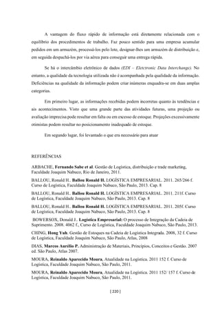 [ 220 ]
A vantagem do fluxo rápido de informação está diretamente relacionada com o
equilíbrio dos procedimentos de trabalho. Faz pouco sentido para uma empresa acumular
pedidos em um armazém, processá-los pelo lote, designar-lhes um armazém de distribuição e,
em seguida despachá-los por via aérea para conseguir uma entrega rápida.
Se há o intercâmbio eletrônico de dados (EDI – Eletctronic Data Interchange). No
entanto, a qualidade da tecnologia utilizada não é acompanhada pela qualidade da informação.
Deficiências na qualidade da informação podem criar inúmeras enquadra-se em duas amplas
categorias.
Em primeiro lugar, as informações recebidas podem incorretas quanto às tendências e
ais acontecimentos. Visto que uma grande parte das atividades futuras, uma projeção ou
avaliação imprecisa pode resultar em falta ou em excesso de estoque. Projeções excessivamente
otimistas podem resultar no posicionamento inadequado de estoque.
Em segundo lugar, foi levantado o que era necessário para atuar
REFERÊNCIAS
ARBACHE, Fernando Sabe et al. Gestão de Logística, distribuição e trade marketing,
Faculdade Joaquim Nabuco, Rio de Janeiro, 2011.
BALLOU, Ronald H.. Ballou Ronald H. LOGÍSTICA EMPRESARIAL. 2011. 265/266 f.
Curso de Logística, Faculdade Joaquim Nabuco, São Paulo, 2013. Cap. 8
BALLOU, Ronald H.. Ballou Ronald H. LOGÍSTICA EMPRESARIAL. 2011. 211f. Curso
de Logística, Faculdade Joaquim Nabuco, São Paulo, 2013. Cap. 8
BALLOU, Ronald H.. Ballou Ronald H. LOGÍSTICA EMPRESARIAL. 2011. 205f. Curso
de Logística, Faculdade Joaquim Nabuco, São Paulo, 2013. Cap. 8
BOWERSOX, Donald J.. Logística Empresarial: O processo de Integração da Cadeia de
Suprimento. 2008. 4062 f., Curso de Logística, Faculdade Joaquim Nabuco, São Paulo, 2013.
CHING, Hong Yuh. Gestão de Estoques na Cadeia de Logística Integrada. 2008, 32 f. Curso
de Logística, Faculdade Joaquim Nabuco, São Paulo, Atlas, 2008
DIAS, Marcos Aurélio P. Administração de Materiais, Princípios, Conceitos e Gestão. 2007
ed. São Paulo, Atlas 2007.
MOURA, Reinaldo Aparecido Moura, Atualidade na Logística. 2011 152 f. Curso de
Logística, Faculdade Joaquim Nabuco, São Paulo, 2011.
MOURA, Reinaldo Aparecido Moura, Atualidade na Logística. 2011 152/ 157 f. Curso de
Logística, Faculdade Joaquim Nabuco, São Paulo, 2011.
 