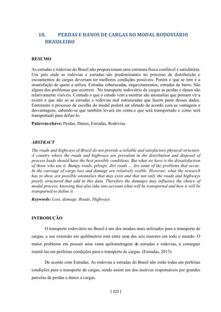 [ 222 ]
18. PERDAS E DANOS DE CARGAS NO MODAL RODOVIÁRIO
BRASILEIRO
RESUMO
As estradas e rodovias do Brasil não proporcionam uma estrutura física confiável e satisfatória.
Um país onde as rodovias e estradas são predominantes no processo de distribuição e
escoamentos de cargas deveriam ter melhores condições possíveis. Porém o que se tem é a
insatisfação de quem a utiliza. Estradas esburacadas, engavetamentos, estradas de barro. São
alguns dos problemas que ocorrem. No transporte rodoviário de cargas as perdas e danos são
relativamente visíveis. Contudo o que o estudo vem a mostrar são anomalias que possam vir a
existir e que não só as estradas e rodovias mal estruturadas que fazem parte desses dados.
Entretanto o processo de escolha do modal poderá ser afetado de acordo com as vantagens e
desvantagens, sabendo-se que também levará em conta o que será transportado e como será
transportado para defini-lo.
Palavras-chave: Perdas, Danos, Estradas, Rodovias.
ABSTRACT
The roads and highways of Brazil do not provide a reliable and satisfactory physical structure.
A country where the roads and highways are prevalent in the distribution and disposal of
process loads should have the best possible conditions. But what we have is the dissatisfaction
of those who use it. Bumpy roads, pileups, dirt roads ... Are some of the problems that occur.
In the carriage of cargo loss and damage are relatively visible. However, what the research
has to show are possible anomalies that may exist and that not only the roads and highways
poorly structured that add to this data. Therefore the damages may influence the choice of
modal process, knowing that also take into account what will be transported and how it will be
transported to define it.
Keywords: Loss, damage, Roads, Highways
INTRODUÇÃO
O transporte rodoviário no Brasil é um dos modais mais utilizados para o transporte de
cargas, a sua extensão em quilômetros está entre uma das seis maiores em todo o mundo. O
maior problema em possuir uma vasta quilometragem de estradas e rodovias, é conseguir
mantê-las em perfeitas condições para o transporte de cargas. (Estradas, 2013).
De acordo com Estradas. As rodovias e estradas do Brasil não estão todas em perfeitas
condições para o transporte de cargas, sendo assim um dos motivos responsáveis por grandes
parcelas de perdas e danos a cargas.
 