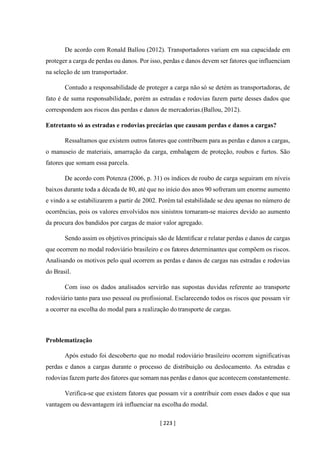 [ 223 ]
De acordo com Ronald Ballou (2012). Transportadores variam em sua capacidade em
proteger a carga de perdas ou danos. Por isso, perdas e danos devem ser fatores que influenciam
na seleção de um transportador.
Contudo a responsabilidade de proteger a carga não só se detém as transportadoras, de
fato é de suma responsabilidade, porém as estradas e rodovias fazem parte desses dados que
correspondem aos riscos das perdas e danos de mercadorias.(Ballou, 2012).
Entretanto só as estradas e rodovias precárias que causam perdas e danos a cargas?
Ressaltamos que existem outros fatores que contribuem para as perdas e danos a cargas,
o manuseio de materiais, amarração da carga, embalagem de proteção, roubos e furtos. São
fatores que somam essa parcela.
De acordo com Potenza (2006, p. 31) os índices de roubo de carga seguiram em níveis
baixos durante toda a década de 80, até que no início dos anos 90 sofreram um enorme aumento
e vindo a se estabilizarem a partir de 2002. Porém tal estabilidade se deu apenas no número de
ocorrências, pois os valores envolvidos nos sinistros tornaram-se maiores devido ao aumento
da procura dos bandidos por cargas de maior valor agregado.
Sendo assim os objetivos principais são de Identificar e relatar perdas e danos de cargas
que ocorrem no modal rodoviário brasileiro e os fatores determinantes que compõem os riscos.
Analisando os motivos pelo qual ocorrem as perdas e danos de cargas nas estradas e rodovias
do Brasil.
Com isso os dados analisados servirão nas supostas duvidas referente ao transporte
rodoviário tanto para uso pessoal ou profissional. Esclarecendo todos os riscos que possam vir
a ocorrer na escolha do modal para a realização do transporte de cargas.
Problematização
Após estudo foi descoberto que no modal rodoviário brasileiro ocorrem significativas
perdas e danos a cargas durante o processo de distribuição ou deslocamento. As estradas e
rodovias fazem parte dos fatores que somam nas perdas e danos que acontecem constantemente.
Verifica-se que existem fatores que possam vir a contribuir com esses dados e que sua
vantagem ou desvantagem irá influenciar na escolha do modal.
 
