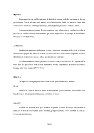 [ 224 ]
Hipótese
Como descrito na problematização às justificativas que poderão questionar o devido
problema de fatores adversos que possam contribuir com os dados de perdas e danos são:
Manuseio de materiais, amarração de cargas, embalagem de proteção e roubos e furtos.
Assim como as vantagens e desvantagens que iram influenciar na escolha do modal, o
processo de escolha da carga dependerá do que será transportado e de que tipo de veículo será
utilizado no seu transbordo.
Justificativa
Devido aos constantes índices de perdas e danos no transporte rodoviário brasileiro
através desse projeto foi possível analisar os dados que estão relacionados às perdas e danos,
identificando os possíveis riscos e falhas que possam vir a ocorrer.
As informações contidas no projeto referente ao transporte rodoviário de cargas servirão
tanto para uso pessoal ou profissional. Tratando a devida importância da melhor escolha na
hora de optar pelo modal.(ANTT, 2013)
Objetivos
Os objetivos desta pesquisa subdividem-se em geral e específico, a saber:
Geral
Identificar e relatar perdas e danos de mercadorias que ocorrem no modal rodoviário
brasileiro e os fatores determinantes que compõem os riscos.
Específico
Analisar os motivos pelo qual ocorrem as perdas e danos de cargas nas estradas e
rodovias do Brasil descrevendo, como ocorrem, porque ocorrem, aonde ocorrem e com que
frequência que ocorrem.
 
