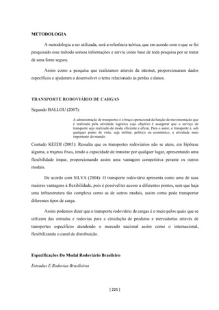 [ 225 ]
METODOLOGIA
A metodologia a ser utilizada, será a referência teórica, que em acordo com o que se foi
pesquisado esse método somou informações e serviu como base de toda pesquisa por se tratar
de uma fonte segura.
Assim como a pesquisa que realizamos através da internet, proporcionaram dados
específicos e ajudaram a desenvolver o tema relacionado às perdas e danos.
TRANSPORTE RODOVIÁRIO DE CARGAS
Segundo BALLOU (2007):
A administração de transportes é o braço operacional da função de movimentação que
é realizada pela atividade logística cujo objetivo é assegurar que o serviço de
transporte seja realizado de modo eficiente e eficaz. Para o autor, o transporte é, sob
qualquer ponto de vista, seja militar, político ou econômico, a atividade mais
importante do mundo.
Contudo KEEDI (2003): Ressalta que os transportes rodoviários não se atem, em hipótese
alguma, a trajetos fixos, tendo a capacidade de transitar por qualquer lugar, apresentando uma
flexibilidade impar, proporcionando assim uma vantagem competitiva perante os outros
modais.
De acordo com SILVA (2004): O transporte rodoviário apresenta como uma de suas
maiores vantagens à flexibilidade, pois é possível ter acesso a diferentes pontos, sem que haja
uma infraestrutura tão complexa como as de outros modais, assim como pode transportar
diferentes tipos de carga.
Assim podemos dizer que o transporte rodoviário de cargas é o meio pelos quais que se
utilizam das estradas e rodovias para a circulação de produtos e mercadorias através de
transportes específicos atendendo o mercado nacional assim como o internacional,
flexibilizando o canal de distribuição.
Especificações Do Modal Rodoviário Brasileiro
Estradas E Rodovias Brasileiras
 