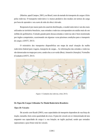 [ 226 ]
(Martins, apud Campos, 2001), no Brasil, mais da metade do transporte de cargas é feito
pelas rodovias. O transporte rodoviário é o menos produtivo dos modais em termos de carga
por hora de operador e seu custo de mão de obra é elevado.
Responsável por maior parte do canal de distribuição, o modal rodoviário é um dos mais
utilizados no território brasileiro, suas estradas e rodovias correspondem em média mais de um
milhão de quilômetros. Contudo grande parte dessas estradas e rodovias não é bem monitorada
por órgãos competentes, ocasionando em algumas vezes péssimas condições para o transporte
de cargas. (ANTT, 2013)
O ministério dos transportes disponibiliza um mapa da atual situação da malha
rodoviária federal para viagens, transporte de cargas... As informações das estradas e rodovias
são demarcadas no mapa por cores, sendo elas a corverde (Boa); Amarelo (Atenção); Vermelho
(Cuidado).(ANTT, 2013)
Figura 1: Condições das rodovias, (Antt, 2013).
Os Tipos De Cargas Utilizadas No Modal Rodoviário Brasileiro
Tipos De Veículos
De acordo com Keedi (2003), suas capacidades de transporte dependem de sua força de
tração, tamanho, bem como quantidade de eixos. O peso do veículo em si é denominado de tara
enquanto sua capacidade de carga é a sua lotação, no inglês payload, sendo que somados
representam o peso bruto total do veículo.
 