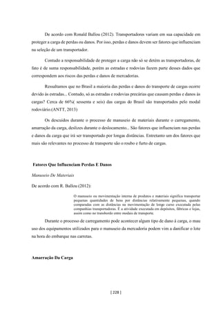 [ 228 ]
De acordo com Ronald Ballou (2012). Transportadores variam em sua capacidade em
proteger a carga de perdas ou danos. Por isso, perdas e danos devem ser fatores que influenciam
na seleção de um transportador.
Contudo a responsabilidade de proteger a carga não só se detém as transportadoras, de
fato é de suma responsabilidade, porém as estradas e rodovias fazem parte desses dados que
correspondem aos riscos das perdas e danos de mercadorias.
Ressaltamos que no Brasil a maioria das perdas e danos do transporte de cargas ocorre
devido às estradas... Contudo, só as estradas e rodovias precárias que causam perdas e danos às
cargas? Cerca de 66%( sessenta e seis) das cargas do Brasil são transportados pelo modal
rodoviário.(ANTT, 2013)
Os descuidos durante o processo de manuseio de materiais durante o carregamento,
amarração da carga, deslizes durante o deslocamento... São fatores que influenciam nas perdas
e danos da carga que irá ser transportado por longas distâncias. Entretanto um dos fatores que
mais são relevantes no processo de transporte são o roubo e furto de cargas.
Fatores Que Influenciam Perdas E Danos
Manuseio De Materiais
De acordo com R. Ballou (2012):
O manuseio ou movimentação interna de produtos e materiais significa transportar
pequenas quantidades de bens por distâncias relativamente pequenas, quando
comparadas com as distâncias na movimentação de longo curso executada pelas
companhias transportadoras. É a atividade executada em depósitos, fábricas e lojas,
assim como no transbordo entre modais de transporte.
Durante o processo de carregamento pode acontecer algum tipo de dano à carga, o mau
uso dos equipamentos utilizados para o manuseio da mercadoria podem vim a danificar o lote
na hora do embarque nas carretas.
Amarração Da Carga
 