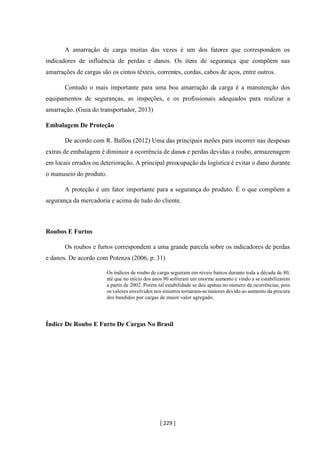 [ 229 ]
A amarração de carga muitas das vezes é um dos fatores que correspondem os
indicadores de influência de perdas e danos. Os itens de segurança que compõem nas
amarrações de cargas são os cintos têxteis, correntes, cordas, cabos de aços, entre outros.
Contudo o mais importante para uma boa amarração da carga é a manutenção dos
equipamentos de seguranças, as inspeções, e os profissionais adequados para realizar a
amarração. (Guia do transportador, 2013)
Embalagem De Proteção
De acordo com R. Ballou (2012) Uma das principais razões para incorrer nas despesas
extras de embalagem é diminuir a ocorrência de danos e perdas devidas a roubo, armazenagem
em locais errados ou deterioração. A principal preocupação da logística é evitar o dano durante
o manuseio do produto.
A proteção é um fator importante para a segurança do produto. É o que compõem a
segurança da mercadoria e acima de tudo do cliente.
Roubos E Furtos
Os roubos e furtos correspondem a uma grande parcela sobre os indicadores de perdas
e danos. De acordo com Potenza (2006, p. 31)
Os índices de roubo de carga seguiram em níveis baixos durante toda a década de 80,
até que no início dos anos 90 sofreram um enorme aumento e vindo a se estabilizarem
a partir de 2002. Porém tal estabilidade se deu apenas no número de ocorrências, pois
os valores envolvidos nos sinistros tornaram-se maiores devido ao aumento da procura
dos bandidos por cargas de maior valor agregado.
Índice De Roubo E Furto De Cargas No Brasil
 