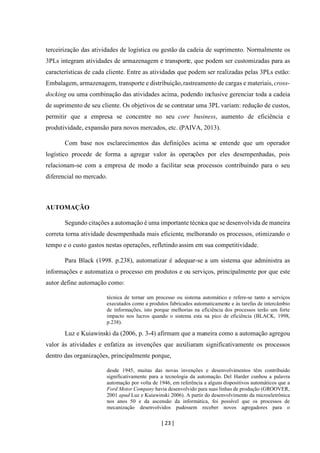 [ 23 ]
terceirização das atividades de logística ou gestão da cadeia de suprimento. Normalmente os
3PLs integram atividades de armazenagem e transporte, que podem ser customizadas para as
características de cada cliente. Entre as atividades que podem ser realizadas pelas 3PLs estão:
Embalagem, armazenagem, transporte e distribuição,rastreamento de cargas e materiais,cross-
docking ou uma combinação das atividades acima, podendo inclusive gerenciar toda a cadeia
de suprimento de seu cliente. Os objetivos de se contratar uma 3PL variam: redução de custos,
permitir que a empresa se concentre no seu core business, aumento de eficiência e
produtividade, expansão para novos mercados, etc. (PAIVA, 2013).
Com base nos esclarecimentos das definições acima se entende que um operador
logístico procede de forma a agregar valor às operações por eles desempenhadas, pois
relacionam-se com a empresa de modo a facilitar seus processos contribuindo para o seu
diferencial no mercado.
AUTOMAÇÃO
Segundo citações a automação é uma importante técnica que se desenvolvida de maneira
correta torna atividade desempenhada mais eficiente, melhorando os processos, otimizando o
tempo e o custo gastos nestas operações, refletindo assim em sua competitividade.
Para Black (1998. p.238), automatizar é adequar-se a um sistema que administra as
informações e automatiza o processo em produtos e ou serviços, principalmente por que este
autor define automação como:
técnica de tornar um processo ou sistema automático e refere-se tanto a serviços
executados como a produtos fabricados automaticamente e às tarefas de intercâmbio
de informações, isto porque melhorias na eficiência dos processos terão um forte
impacto nos lucros quando o sistema esta na pico de eficiência (BLACK, 1998,
p.238).
Luz e Kuiawinski da (2006, p. 3-4) afirmam que a maneira como a automação agregou
valor às atividades e enfatiza as invenções que auxiliaram significativamente os processos
dentro das organizações, principalmente porque,
desde 1945, muitas das novas invenções e desenvolvimentos têm contribuído
significativamente para a tecnologia da automação. Del Harder cunhou a palavra
automação por volta de 1946, em referência a alguns dispositivos automáticos que a
Ford Motor Company havia desenvolvido para suas linhas de produção (GROOVER,
2001 apud Luz e Kuiawinski 2006). A partir do desenvolvimento da microeletrônica
nos anos 50 e da ascensão da informática, foi possível que os processos de
mecanização desenvolvidos pudessem receber novos agregadores para o
 