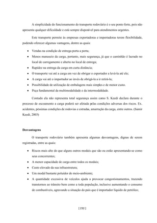[ 232 ]
A simplicidade do funcionamento do transporte rodoviário é o seu ponto forte, pois não
apresenta qualquer dificuldade e está sempre disponível para atendimentos urgentes.
Este transporte permite às empresas exportadoras e importadoras terem flexibilidade,
podendo oferecer algumas vantagens, dentre as quais:
• Vendas na condição de entrega porta a porta;
• Menos manuseio da carga, portanto, mais segurança, já que o caminhão é lacrado no
local de carregamento e aberto no local de entrega;
• Rapidez na entrega da carga em curta distância;
• O transporte vai até a carga em vez de obrigar o exportador a levá-la até ele;
• A carga vai até o importador ao invés de obrigá-lo a ir retirá-la;
• Possibilidade de utilização de embalagens mais simples e de menor custo.
• Peça fundamental da multimodalidade e da intermodalidade.
Contudo ela não representa total segurança assim como S. Keedi declara durante o
processo de escoamento a carga poderá ser afetada pelas condições adversas dos riscos. Ex.
acidentes, péssimas condições de rodovias e estradas, amarração da carga, entre outros. (Samir
Keedi, 2003)
Desvantagens
O transporte rodoviário também apresenta algumas desvantagens, dignas de serem
registradas, entre as quais:
• Riscos mais alto do que alguns outros modais que são ou estão apresentando-se como
seus concorrentes;
• A menor capacidade de carga entre todos os modais;
• Custo elevado da sua infraestrutura;
• Um modal bastante poluidor do meio-ambiente;
• A quantidade excessiva de veículos ajuda a provocar congestionamentos, trazendo
transtornos ao trânsito bem como a toda população, inclusive aumentando o consumo
de combustíveis, agravando a situação do país que é importador líquido de petróleo;
 