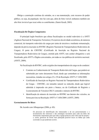 [ 233 ]
Obriga a construção contínua de estradas, ou a sua manutenção, com recursos do poder
público, ou seja, da população. Isto faz com que, além do frete visível, tenhamos também um
alto frete invisível que recai sobre os contribuintes. (Samir Keedi, 2003)
Fiscalização De Órgãos Competentes
O principal órgão brasileiro que efetua fiscalizações no modal rodoviário é a ANTT
(Agência Nacional de Transportes Terrestres). O exercício da atividade econômica, de natureza
comercial, de transporte rodoviário de cargas por conta de terceiros e mediante remuneração,
depende de prévia inscrição no RNTRC (Registro Nacional de Transportadores Rodoviários de
Cargas). O porte do CRNTRC (Certificado de Inscrição no Registro Nacional de
Transportadores Rodoviários de Cargas), emitido pela ANTT, tem caráter obrigatório e será
fiscalizado, pela ANTT e Órgãos conveniados, em todas as vias públicas do território nacional.
(ANTT, 2009).
Na fiscalização do RNTRC, serão exigidos dos transportadores de carga ou do condutor:
• Contrato ou Conhecimento de Transporte Rodoviário de Cargas, que poderá ser
substituído por outro documento fiscal, desde que contenham as informações
necessárias, tratadas nos artigos 23 e 39 da Resolução ANTT nº 3.056/2009.
• Certificado de Inscrição no Registro Nacional de Transportadores Rodoviários
de Cargas – CRNTRC, em tamanho natural ou reduzido, desde que legível
admitida à impressão em preto e branco, ou do Certificado de Registro e
Licenciamento de Veículos-CRLV contendo o número do RNTRC.
• Identificação do número de inscrição no RNTRC nas laterais dos veículos, na
forma prevista na Resolução ANTT nº 3.056/2009. (ANTT, 2009)
Gerenciamento De Risco
De Acordo com Albuquerque (2006, p. 69):
Os processos de identificação dos interessados e de seu posicionamento e o
levantamento dos interesses e das estratégias necessária para cada um deles são
ferramentas importantes para que toda a equipe possa ter uma visão total do projeto -
e, assim, gerenciar de forma mais planejada possível riscos ou falhas que estão
ocorrendo ou que poderiam ocorrer.
 