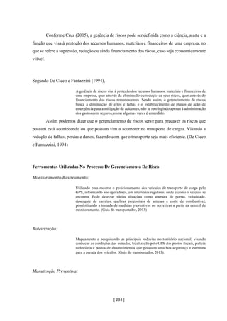 [ 234 ]
Conforme Cruz (2005), a gerência de riscos pode ser definida como a ciência, a arte e a
função que visa à proteção dos recursos humanos, materiais e financeiros de uma empresa, no
que se refere à supressão, redução ou ainda financiamento dos riscos, caso seja economicamente
viável.
Segundo De Cicco e Fantazzini (1994),
A gerência de riscos visa à proteção dos recursos humanos, materiais e financeiros de
uma empresa, quer através da eliminação ou redução de seus riscos, quer através do
financiamento dos riscos remanescentes. Sendo assim, o gerenciamento de riscos
busca a diminuição de erros e falhas e o estabelecimento de planos de ação de
emergência para a mitigação de acidentes, não se restringindo apenas à administração
dos gastos com seguros, como algumas vezes é entendido.
Assim podemos dizer que o gerenciamento de riscos serve para precaver os riscos que
possam está acontecendo ou que possam vim a acontecer no transporte de cargas. Visando a
redução de falhas, perdas e danos, fazendo com que o transporte seja mais eficiente. (De Cicco
e Fantazzini, 1994)
Ferramentas Utilizadas No Processo De Gerenciamento De Risco
Monitoramento/Rastreamento:
Utilizado para mostrar o posicionamento dos veículos de transporte de carga pelo
GPS, informando aos operadores, em intervalos regulares, onde e como o veículo se
encontra. Pode detectar várias situações como abertura de portas, velocidade,
desengate de carretas, quebras propositais de antenas e corte de combustível,
possibilitando a tomada de medidas preventivas ou corretivas a partir da central de
monitoramento. (Guia do transportador, 2013)
Roteirização:
Mapeamento e pesquisando as principais rodovias no território nacional, visando
conhecer as condições das estradas, localização pelo GPS dos postos fiscais, polícia
rodoviária e postos de abastecimentos que possuam uma boa segurança e estrutura
para a parada dos veículos. (Guia do transportador, 2013).
Manutenção Preventiva:
 